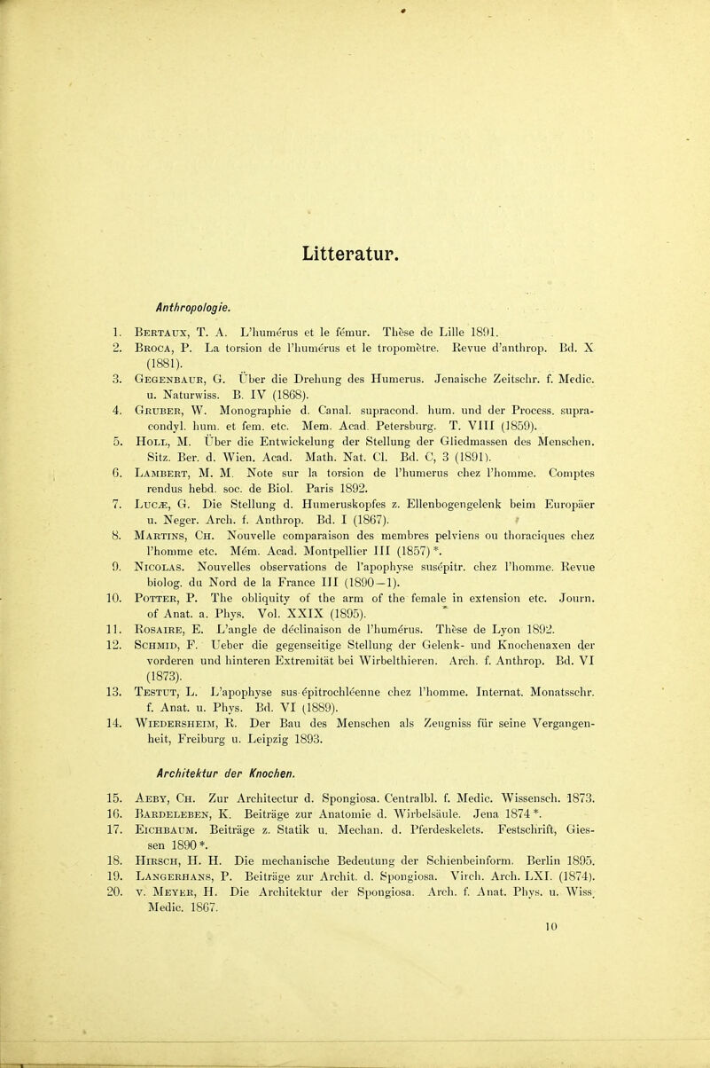 Litteratur. Anthropologie. 1. Bektaux, T. A. L'humerus et le femur. Th&se de Lille 1891. 2. Broca, P. La lorsion de l'humerus et le tropom&tre. Kevue d'antlirop. Bd. X (1881). 3. Gegenbaue, G. Über die Drehung des Humerus. Jenaische Zeitschr. f. Medic. u. Naturwiss. B. IV (1868). 4. Gbuber, W. Monographie d. Canal. supracond. hum. und der Process. supra- condyl. hum. et fem. etc. Mera. Aead. Petersburg. T. VIII (1859). 5. Holl, M. Über die Entwickelung der Stellung der Gliedmassen des Menschen. Sitz. Ber. d. Wien. Acad. Math. Nat. Gl. Bd. C, 3 (1891). G. Lambert, M. M, Note sur la torsion de l'humerus chez l'homme. Coinptes rendus hebd. soc. de Biel. Paris 1892. 7. Luc^, G. Die Stellung d. Humeruskopfes z. Ellenbogengelenk beim Europäer u. Neger. Arch. f. Anthrop. Bd. I (1867). 8. Martins, Ch. Nouvelle comparaison des membres pelviens ou tlioraeiques chez l'homme etc. Mem. Acad. Montpellier III (1857) *. 9. Nicolas. Nouvelles observations de l'apophyse susepitr. chez l'homme. Revue biolog. du Nord de la France III (1890-1). 10. Potter, P. The obliquity of the arm of the female in exfension etc. Journ. of Anat. a. Phys. Vol. XXIX (1895). 11. RosAiEE, E. L'angle de declinaison de l'humerus. Th&se de Lyon 1892. 12. ScHMiD, F. Ueber die gegenseitige Stellung der Gelenk- und Knochenaxen der vorderen und hinteren Extremität bei Wirbelthieren. Arch. f. Anthrop. Bd. VI (1873). 13. Testut, L. L'apophyse sus epitrochleenne chez l'homme. Internat. Monatsschr. f. Anat. u. Phys. Bd. VI (1889). 14. WiEDEESHEiM, R. Der Bau des Menschen als Zeugniss für seine Vergangen- heit, Freiburg u. Leipzig 1893. Architektur der Knochen. 15. Aeby, Ch. Zur Architectur d. Spongiosa. Centralbl. f. Medic. Wissensch. 1873. 16. Bardeleben, K. Beiträge zur Anatomie d. W^irbelsäule. Jena 1874*. 17. Eichbaum. Beiträge z. Statik u. Mechan. d. Pferdeskelets. Festschrift, Gles- sen 1890*. 18. Hirsch, H. H. Die mechanische Bedeutung der Schienbeinform. Berlin 1895. 19. Langerhans, P. Beiträge zur Archit. d. Spongiosa. Virch. Arch. LXI. (1874). 20. V. Meyer, H. Die Architektur der Spongiosa. Arch. f. Anat. Phys. u. Wiss_ Medic. 1867. 10