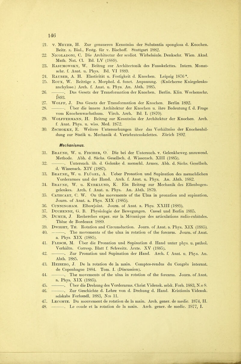 21. V. Meyeb, H. Zur genaueren Kenntniss der Substantia spongiosa d. Knochen. Beitr. z. Biol., Festg. für v. Bisehoff'. Stuttgart 1882. 22. Nicoladoki, C. Die Ardiitectur der scoliot. Wirbelsäule. Denkschr. Wien. Akad. Math. Nat. Cl. Bd. LV (1889). 23. Easumow'Sky, W. Beitrag zur Archilectonik des Fussskelettes. Intern. Monat- schr. f. Anat. u. Phys. Bd. VI 1889. 24. Kaubee, A. H. Elasticität u. Festigkeit d. Knochen. Leipzig 1876*. 25. Eoux, W. Beiträge z. Morphol. d. funct. Anpassung. (Knöcherne Kniegelenks- anchylose.) Arch. f. Anat. u. Phys. An. Abth. 1885. 26. . Das Gesetz der Transformation der Knochen. Berlin. Klin. Wochenschr. 1893. 27. WoLFF, J. Das Gesetz der Transformation der Knochen. Berlin 1892. 28. . Über die innere Architektur der Knochen u. ihre Bedeutung f. d. Frage vom Knochenwachsthum. Virch. Arch. Bd. L (1870). 29. Wolffeemann, H. Beitrag zur Kenntniss der Architektur der Knochen. Arch. f. Anat. Phys. u. wiss. Med. 1872. 30. ZscHOKKE, E. Weitere Untersuchungen über das Verhältniss der Knochenbil- dung zur Statik u. Mechanik d. Vertebratenskelettes. Zürich 1892. Mechanismus. 31. Braune, W. u. Fischer, O. Die bei der Untersuch, v. Gelenkbeweg, anzuwend. Metbode. Abb. d. Sachs. Gesellsch. d. Wissensch. XIII (1885). 32. . Untersuch, üb. d. Gelenke d. menschl. Armes. Abb. d. Sachs. Gesellsch. d. Wissensch. XIV (1887). 33. Braune, W. u. Flügel, A. Ueber Pronation und Supination des menschlichen Vorderarmes und der Hand. Arch. f. Anat. u. Phys. An. Abth. 1882. 31. Braune, W. u. Kyeklund, K. Ein Beitrag zur Mechanik des Ellenbogen- gelenkes. Arch. f. Anat. u. Phys. An. Abth. 1879. 35. Cäthcart, C. W. On the movements of the Ulna in pronation and supination. Journ. of Anat. a. Phys. XIX (1885). 36. Cunningham. Elbowjoint. Journ. of Anat. a. Phys. XXIII (1889). 37. Duchenne, G. B. Physiologie der Bewegungen. Cassel und Berlin 1885. 38. DuMUR, J. Eecherches exper. sur la Mecanique des articulations radio-cubitales. Th^se de Bordeaux 1889. 39. DwiGHT, Th. Rotation and Circumduction. Journ. of Anat. a. Phys. XIX (1885). 40. . The movements of the ulna in rotatiou of the forearm. Journ. of Anat. a. Phys. XIX (1885). 41. Flesch, M. Über die Pronation und Supination d. Hand unter phys. u. pathol. Verhältn. Corresp. Blatt f. Scbweitz. Ärzte. XV (1885). 42. . Zur Pronation und Supination der Hand. Arch. f. Anat. u. Phjs. An. Abth. 1885. 43. Heibeeg, J. De la rotation de la main. Comptes-rendus du Congres Internat. de Copenhagne 1884. Tom. I. (I)iscussion). 44. . The movements of the ulna in rotation of the forearm. Journ. of Anat. a. Phys._ XIX (1885). 45. . Über die Drehung des Vorderarms. Christ Vidensk. selsk. Forh. 1883, N.o 8. 46. . Zur Geschichte d. Lehre von d. Drehung d. Hand. Kristiania Vidensk. selskabs Forhandl. 1883, N:o 11. 47. Lecomte. Du mouvement de rotation de la main. Arch. gener. de medic. 1874, II. 48. . Le coude et la rotation de la main. Arch. gener. de medic. 1877, I.