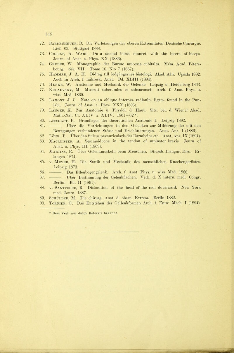 72. Baedenheuer, B. Die Verletzungen der oberen Extremitäten. Deutsche Chirurgie. Lief. 63. Stuttgart 1888. 73. CoLLiNS, A. Ward. On a second bursa connect. with the insert. of biceps. Journ. of Anat, a. Phys. XX (1886). 74. Gruber, W. Monographie der Bursae mucosae cubitales. Mem. Acad. Peters- bourg. Ser. VII. Tome 10, N:o 7 (1867). 75. Hammar, J. A. H. Bidrag tili ledgängarnes liistologi. Akad. Af h. Upsala 1892. Auch in Arch. f. mikrosk. Anat. Bd. XLIII (1894). 76. Henke, W. Anatomie und Mechanik der Gelenke. Leipzig u. Heidelberg 1863. 77. KuLAEVSKY, M. Musculi subcrurales et subanconsei. Arch. f. Anat. Phys. u. wiss. Med. 1869. 78. Lamont, J. C. Note on an oblique inteross. radiouln. ligam. found in the Pun- jabi. Journ. of Anat. a. Phys. XXX 0896). 79. Langer, K. Zur Anatomie u. Physiol. d. Haut. Sitz. ber. d. Wiener Akad. Math.-Nat. Cl. XLIV u XLIV. 1861-62*. 80. Lesshaft, P. Grundlagen der theoretischen Anatomie I. Leipzig 1892. 81. . Über die Vorrichtungen in den Gelenken zur Milderung der mit den Bewegungen verbundenen Stösse und Erschütterungen. Anat. Anz. I (1886). 82. Lohr, P. Über den Sulcus prpeauricularis des Darmbeins etc. Anat. Anz. IX (1894). 83. Macalister, A. Sesamoidbone in the tendon of supinator brevis. Journ. of Anat. a. Phys. III (1869). 84. Martins, R. Über Gelenkmuskeln beim Menschen. Strassb. Inaugur. Diss. Er- langen 1874. 85. V. Meyer, H. Die Statik und Mechanik des menschlichen Knochengerüstes. Leipzig 1873. 86. . Das Ellenbogengelenk. Arch. f. Anat. Phys. u. wiss. Med. 186G. 87. . Über Bestimmung der Gelenkflächen. Verh. d. X intern, med. Congr. Berlin. Bd. II (1891). 88. V. Santvoord, R. Dislocation of the head of the rad. downward. New York med. Journ. 1887. 89. Schüller, M. Die chirurg. Anat. d. obern. E.xtrem. Berlin 1882. 90. ToRNiER, G. Das Entstehen der Gellenkformen Arch. f. Entw. Mech. I (1894). * Dem Verf. nur durch Referate bekannt.