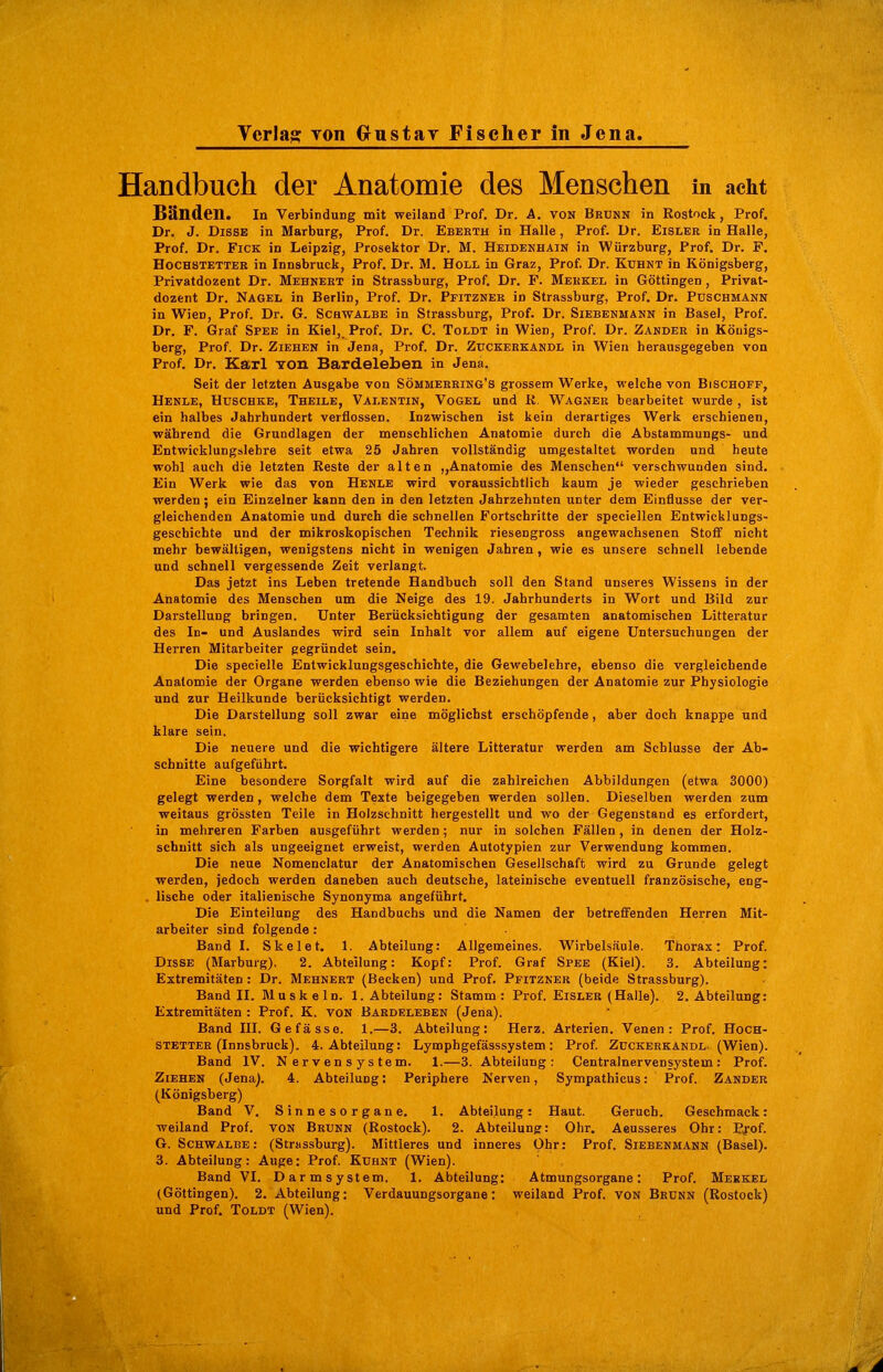 Handbuch der Anatomie des Menschen in acht Bänden. in Verbindung mit weiland Prof. Dr. A. VON Brunn in Rostock, Prof. Dr. J. DisSE in Marburg, Prof. Dr. Eberth in Halle, Prof. Dr. Eisler in Halle, Prof. Dr. FiCK in Leipzig, Prosektor Dr. M. Heidekhain in Würzburg, Prof. Dr. F. HocHSTETTER in Innsbruck, Prof. Dr. M. Holl in Graz, Prof. Dr. Kühnt in Königsberg, Privatdozent Dr. Mehnert in Strassburg, Prof. Dr. F. Merkel in Göttingen , Privat- dozent Dr. Nagel in Berlin, Prof. Dr. Pfitzner in Strassburg, Prof. Dr. Puschmann in Wien, Prof. Dr. G. Schwalbe in Strassburg, Prof. Dr. Siebenmann in Basel, Prof. Dr. F. Graf Spee in Kiel,. Prof. Dr. C. Toldt in Wien, Prof. Dr. Zander in Königs- berg, Prof. Dr. Ziehen in Jena, Prof. Dr. Zuckerkandl in Wien herausgegeben von Prof. Dr. Karl Yon Bardeleben in Jena. Seit der letzten Ausgabe von Sömmekring's grossem Werke, welche von BiscHorr, Henle, Huschke, Theile, Valentin, Vogel und R. Wagner bearbeitet wurde , ist ein halbes Jahrhundert verflossen. Inzwischen ist kein derartiges Werk erschienen, während die Grundlagen der menschlichen Anatomie durch die Abstammungs- und Entwicklungslehre seit etwa 25 Jahren vollständig umgestaltet worden und heute wohl auch die letzten Reste der alten „Anatomie des Menschen verschwunden sind. Ein Werk wie das von Henle wird voraussichtlich kaum je wieder geschrieben werden ; ein Einzelner kann den in den letzten Jahrzehnten unter dem Einflüsse der ver- gleichenden Anatomie und durch die schnellen Fortschritte der speciellen Entwicklungs- geschichte und der mikroskopischen Technik riesengross angewachsenen Stofif nicht mehr bewältigen, wenigstens nicht in wenigen Jahren, wie es unsere schnell lebende und schnell vergessende Zeit verlangt. Das jetzt ins Leben tretende Handbuch soll den Stand unseres Wissens in der Anatomie des Menschen um die Neige des 19. Jahrhunderts in Wort und Bild zur Darstellung bringen. Unter Berücksichtigung der gesamten anatomischen Litteratur des In- und Auslandes wird sein Inhalt vor allem auf eigene Untersuchungen der Herren Mitarbeiter gegründet sein. Die specielle Entwicklungsgeschichte, die Gewebelehre, ebenso die vergleichende Anatomie der Organe werden ebenso wie die Beziehungen der Anatomie zur Physiologie und zur Heilkunde berücksichtigt werden. Die Darstellung soll zwar eine möglichst erschöpfende, aber doch knappe und klare sein. Die neuere und die wichtigere ältere Litteratur werden am Schlüsse der Ab- schnitte aufgeführt. Eine besondere Sorgfalt wird auf die zahlreichen Abbildungen (etwa 3000) gelegt werden, welche dem Texte beigegeben werden sollen. Dieselben werden zum weitaus grössten Teile in Holzschnitt hergestellt und wo der Gegenstand es erfordert, in mehreren Farben ausgeführt werden; nur in solchen Fällen, in denen der Holz- schnitt sich als ungeeignet erweist, werden Autotypien zur Verwendung kommen. Die neue Nomenclatur der Anatomischen Gesellschaft wird zu Grunde gelegt werden, jedoch werden daneben auch deutsche, lateinische eventuell französische, eng- . lische oder italienische Synonyma angeführt. Die Einteilung des Handbuchs und die Namen der betreflfenden Herren Mit- arbeiter sind folgende : Band I. Skelet. 1. Abteilung: Allgemeines. Wirbelsäule. Tüorax: Prof. DissE (Marburg). 2. Abteilung: Kopf: Prof. Graf Spee (Kiel). 3. Abteilung: Extremitäten: Dr. Mehnert (Becken) und Prof. Pfitzner (beide Strassburg). Band II. Muskeln. 1. Abteilung: Stamm: Prof. Eisler (Halle). 2. Abteilung: Extremitäten : Prof. K. von Bardeleben (Jena). Band III. Gefässe. 1.—3. Abteilung: Herz. Arterien. Venen: Prof. HoCH- stetter (Innsbruck). 4. Abteilung: Lymphgefässsystem: Prof. Zuckerkandl- (Wien). Band IV. Nervensystem. 1.—S.Abteilung: Centrainervensystem: Prof. Ziehen (Jena). 4. Abteilung; Periphere Nerven, Sympathicus: Prof. Zander (Königsberg) Band V. Sinnesorgane. 1. Abteilung: Haut. Geruch. Geschmack: weiland Prof. VON Brunn (Rostock). 2. Abteilung: Ohr, Aeusseres Ohr: P^-of. G. Schwalbe: (Strassburg). Mittleres und inneres Ohr: Prof. Siebenmänn (Basel). 3. Abteilung: Auge; Prof. Kuhnt (Wien). Band VI. Darmsystem. 1. Abteilung: Atmungsorgane: Prof. Merkel (Göttingen). 2. Abteilung: Verdauungsorgane: weiland Prof. von Brunn (Rostock) und Prof. Toldt (Wien).