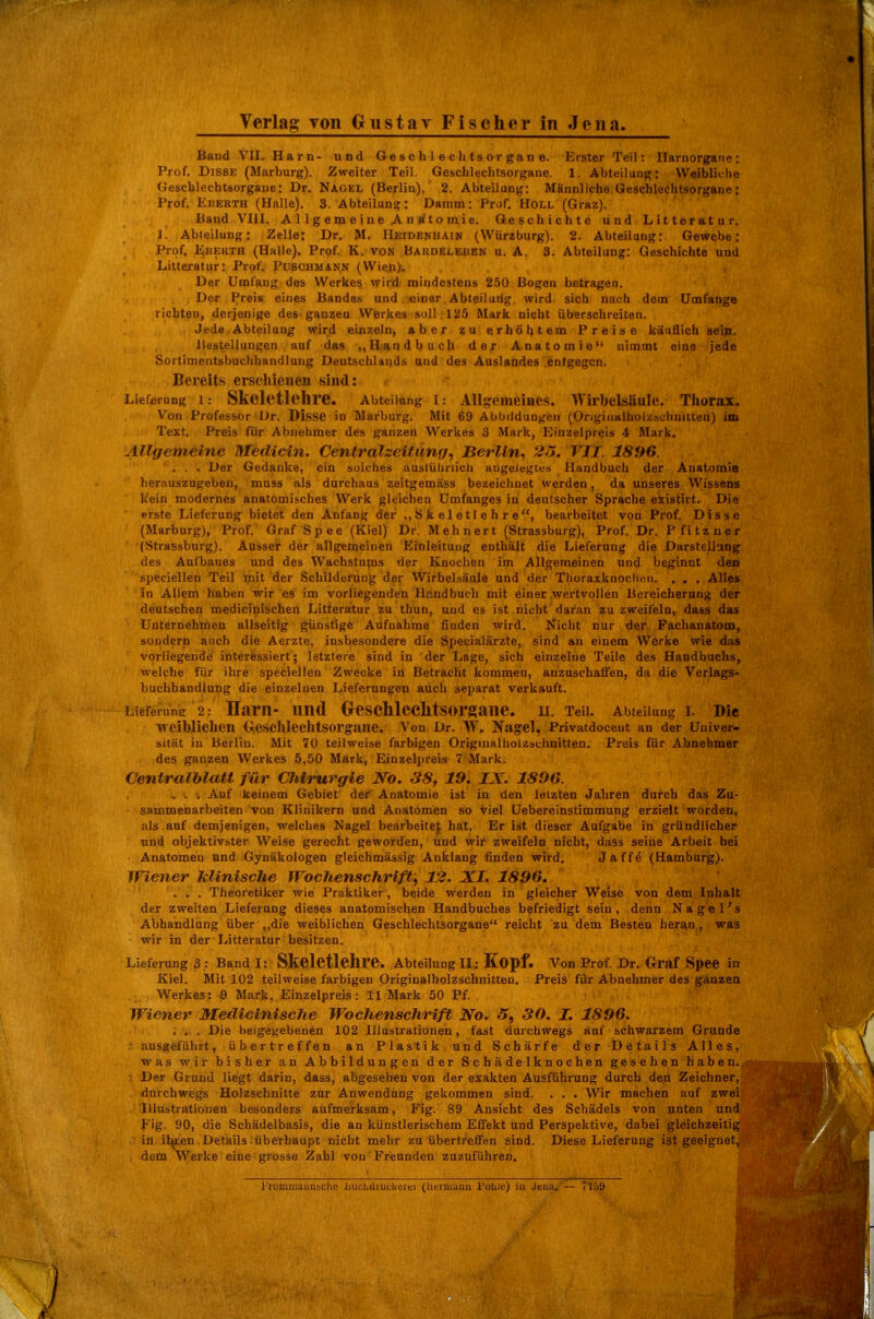 Band VII. Harn- und Ge s c h 1 e c Ii t s o r ga n e. Erster Teil: Ilarnorgane : Prof. DiSSE (Marburg). Zweiter Teil. Geschlechtsorgane. 1. Abteilung: Weibliche (Jeseblcchtsorgane: Dr. Nagel (Berlin). 2. Abteilung: Männliche Geschlechtsorgane: Prof. KiiERTH (Halle). 3. Abteilung: Damm: Prof. Holl (Graz). Band VIII. A 1 1 g e m e i n e Ä n «t o mi e. Geschichte und Litteratur. 1. Abteilung: Zelle: Dr. M. Heidenhain (Wiirzburg). 2. Abteilang: Gewebe: Prof. EnF.RTH (Halle). Prof. K. von Bahdelbben u. A, 3. Abteilung: Geschichte und Litteratur: Prof. Puschmann (Wien). Der Umfang des Werkes wird mindestens 250 Bogen betragen. Der Preis eines Bandes und einer Abteiluilg wird sich nach dem Umfange richtet), derjenige des ganzen Werkes soll 125 Mark nicht überschreiten. Jede Abteilung wird einzeln, aber zu erhöhtem Preise käuflich sein. Bestellungen auf das „U.andbuch der Anatomie nimmt eine jede Sortimentsbuchhandlung Deutschlai)ds und des Auslandes .entgegen. Bereits erschienen sind: Lieferung 1: SkcletlehrC. Abteilung I: Allg:emeiues. Wil-belsliule. Thorax. Von Professor Dr. Disse in Marburg. Mit 69 Abbildungen (Ongiii»lholzsclinut,eu) im Text, Preis für Abnehmer des ganzen Werkes 3 Mark, Kinzelpreis 4 Mark. Allgemeine Medicin. Centralzeitunif, Berlin^ 2o. VII. 1896. . . . Der Gedanke, ein solches auslüliriich augelegtus Handbuch der Anatomie herauszugeben, muss als durchaus zeitgemäss bezeichnet werden, da unseres Wissens kein modernes anatomisches Werk gleichen Umfanges in deutscher Sprache eiistirt. Die erste Lieferung bietet den Anfang der ., S k e 1 e 11 e h r e, bearbeitet von Prof. Disse (Marburg), Prof. Graf S p e e (Kiel) Dr. M eh n ert (Strassburg), Prof. Dr. P f i t z u e r (Strassburg). Ausser der allgemeinen Einleitung enthält die Lieferung die Darstellung des Aufbaues und des Wachstupas der Knochen im Allgemeinen und beginnt den -speeiellen Teil toit der Schilderung der Wirbelsäule und der TlioraxknocIuMi. . . . Alles in Allem haben wir es im vorliegenden Handbuch mit einer wertvollen Bereicherung der deutschen medicinischen Litteratur zu thun, und es ist nicht dai'an zu zweifeln, dass das Unternehmen allseitig günstige Aufnahme finden wird. Nicht nur der Fachanatom, sondern auch die Aerzte. insbesondere die Specialärzte, sind an einem Werke wie das vorliegende interessiert; letztere sind in der Lage, sich einzelne Teile des Handbuchs, welche für ihre speciellen Zwecke in Betracht kommen, anzuschaffen, da die Verlags- buchhandlung die einzelnen Lieferungen auch separat verkauft. Lieferung 2: Harn- und Oeschleclitsorgane. u. Teii. Abteilung l Die weiblichen tieschlechtsorgane. Von Dr. W. Nagel, Privatdoceut an der Univer- sität in Berlin. Mit 7Ü teilweise farbigen Origiualholzschnitten. Preis für Abnehmer des ganzen Werkes 5,50 Mark, Einzelpreis 7 Mark. Centralhlatt für ClUrurgie J^o. 38, 19. IX. 189it. . . . Auf keinem Gebiet der Anatomie ist in den letzten Jahren durch das Zu- sammenarbeiten von Klinikern und Anatomen so viel Uebereinstimmung erzielt worden, als auf demjenigen, welches Nagel bearbeitef hat. Er ist dieser Aufgabe in gründlicher und objektivster Weise gerecht geworden, und wir zweifeln nicht, dass seine Arbeit bei Anatomen und Gynäkologen gleichmässig Anklang finden wird. Jaffe (Hamburg). Wiener klinische Wochenschrift^ 12. XI. 1896. . . . Theoretiker wie Praktiker, beide werden in gleicher Weise von dem Inhalt der zweiten Lieferung dieses anatomischen Handbuches befriedigt sein, denn Nagel's Abhandlung über ,,die weiblichen Geschlechtsorgane reicht zu dem Besten heran, was wir in der Litteratur besitzen. Lieferung 3 : Band I: Skeletlchre. Abteilung II: Kopf. Von Prof. Dr. Oraf Spee in Kiel. Mit 102 teilweise farbigen Originalbolzschnitten. Preis für Abnehmer des ganzen Werkes: -9 Mark, Einzelpreis: 11 Mark 50 Pf. Wiener MediciniscJie Wochenschrift No. 5, 30. I. 1896. . . . Die beigegebenen 102 Illustrationen, fast durchwegs auf schwarzem Grunde ausgeführt, übertreffen an Plastik und Schärfe der Details Alles, was wir bisher an Abbildungen der Schädelknochen gesehen haben.,- Der Grund liegt darin, dass, abgesehen von der exakten Ausführung durch den Zeichner, durchwegs Holzschnitte zur Anwendung gekommen sind. . . . Wir machen auf zwei Illustrationen besonders aufmerksam, Fig. 89 Ansicht des Schädels von unten und Kig. 90, die Schädelbasis, die an künstlerischem Effekt und Perspektive, dabei gleichzeitig in il^ren Details überhaupt nicht mehr zu übertreffen sind. Diese Lieferung ist geeignet, dem Werke eine grosse Zahl von Freunden zuzuführen.