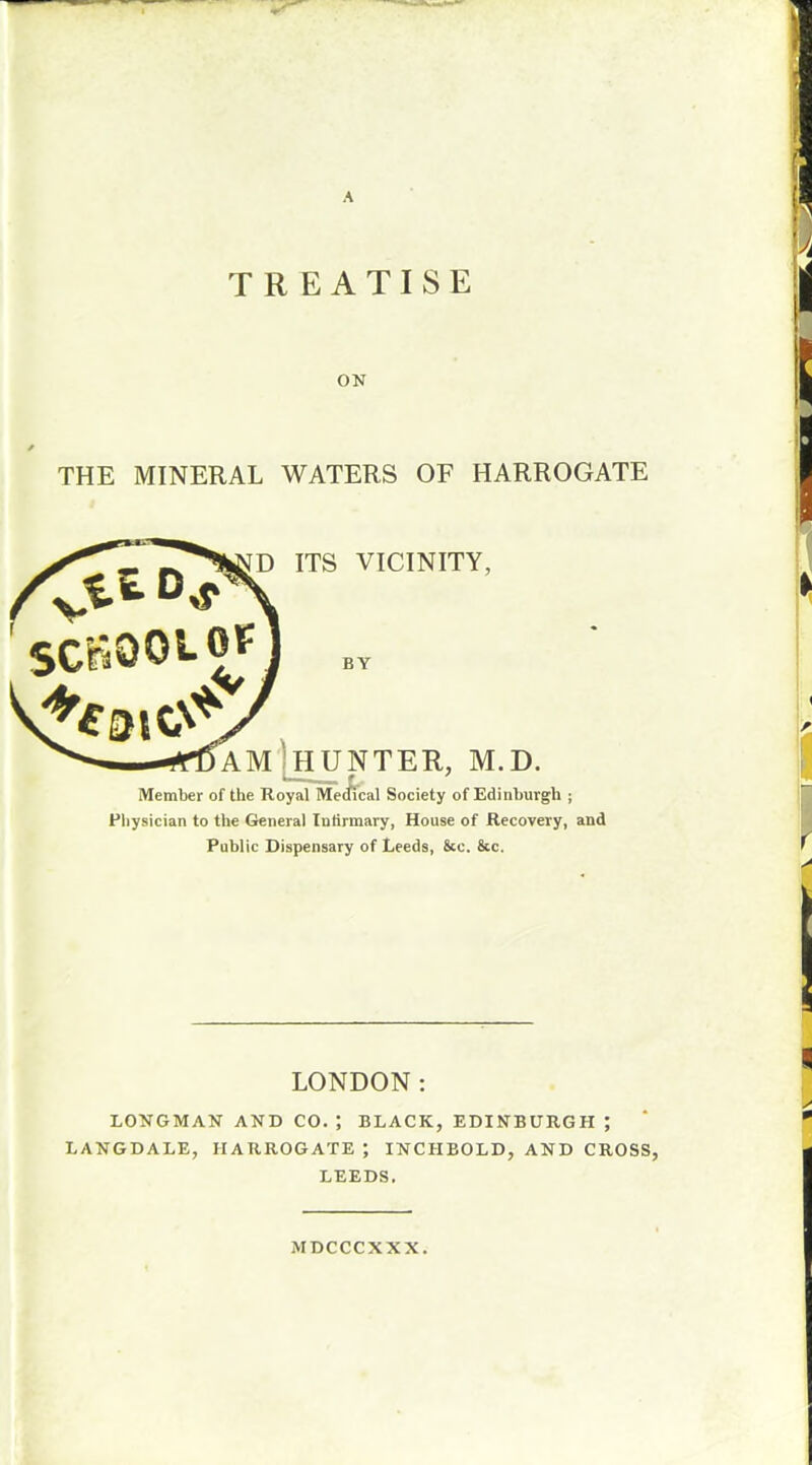 A TREATISE ON THE MINERAL WATERS OF HARROGATE fSCHOOLOF [D ITS VICINITY, BY AM 'HUNTER, M.D. Member of the Royal Medical Society of Edinburgh ; Physician to the General Infirmary, House of Recovery, and Public Dispensary of Leeds, &c. &c. LONDON: LONGMAN AND CO. J BLACK, EDINBURGH ; LANGDALE, HARROGATE ; INCHBOLD, AND CROSS, LEEDS. MDCCCXXX.