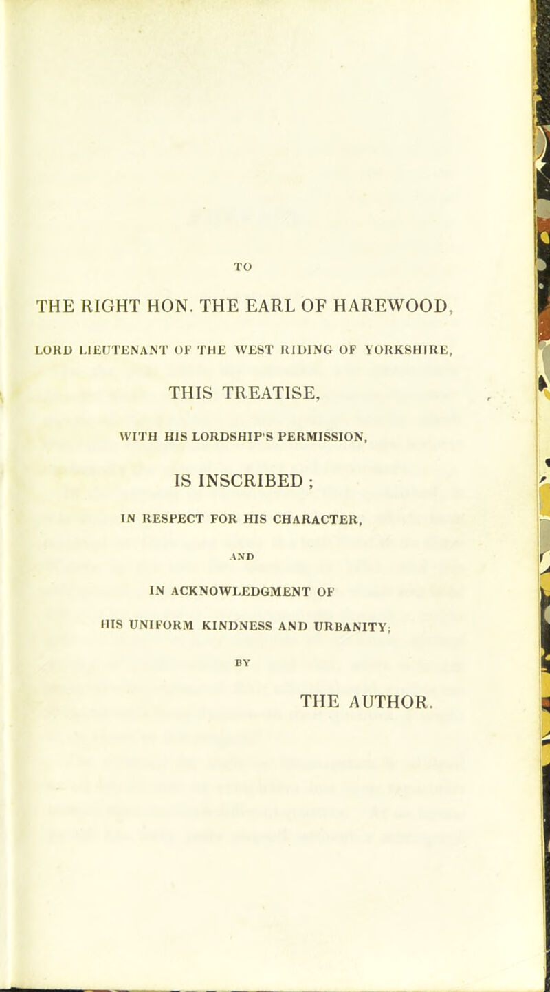 TO THE RIGHT HON. THE EARL OF HAREWOOD, LORD LIEUTENANT OF THE WEST RIDING OF YORKSHIRE, THIS TREATISE, WITH HIS LORDSHIP'S PERMISSION, IS INSCRIBED ; IN RESPECT FOR HIS CHARACTER, AND IN ACKNOWLEDGMENT OF HIS UNIFORM KINDNESS AND URBANITY; BY THE AUTHOR.