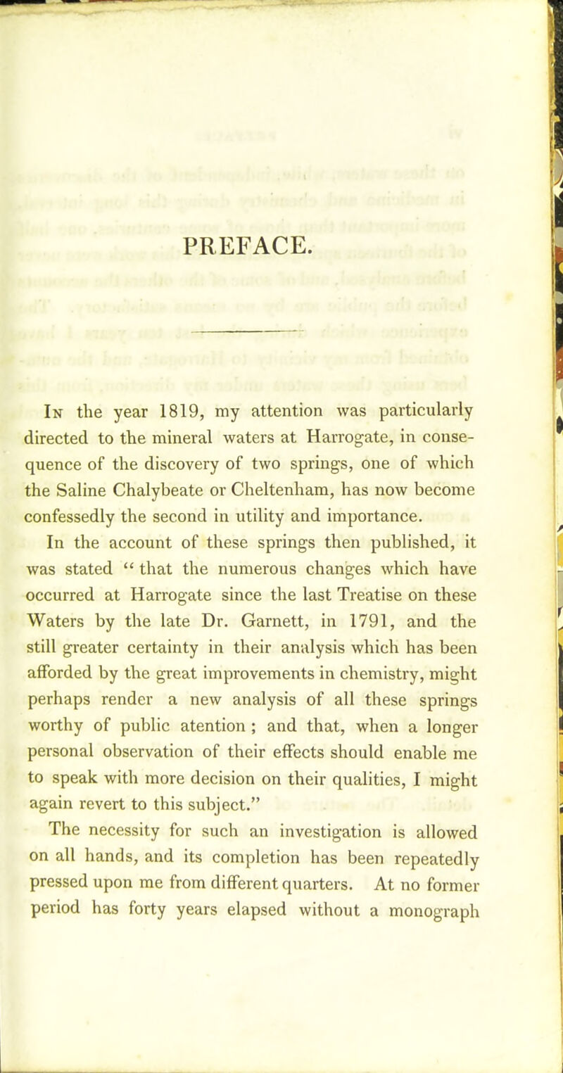 PREFACE. In the year 1819, my attention was particularly directed to the mineral waters at Harrogate, in conse- quence of the discovery of two springs, one of which the Saline Chalybeate or Cheltenham, has now become confessedly the second in utility and importance. In the account of these springs then published, it was stated  that the numerous changes which have occurred at Harrogate since the last Treatise on these Waters by the late Dr. Garnett, in 1791, and the still greater certainty in their analysis which has been afforded by the great improvements in chemistry, might perhaps render a new analysis of all these springs worthy of public atention ; and that, when a longer personal observation of their effects should enable me to speak with more decision on their qualities, I might again revert to this subject. The necessity for such an investigation is allowed on all hands, and its completion has been repeatedly pressed upon me from different quarters. At no former period has forty years elapsed without a monograph