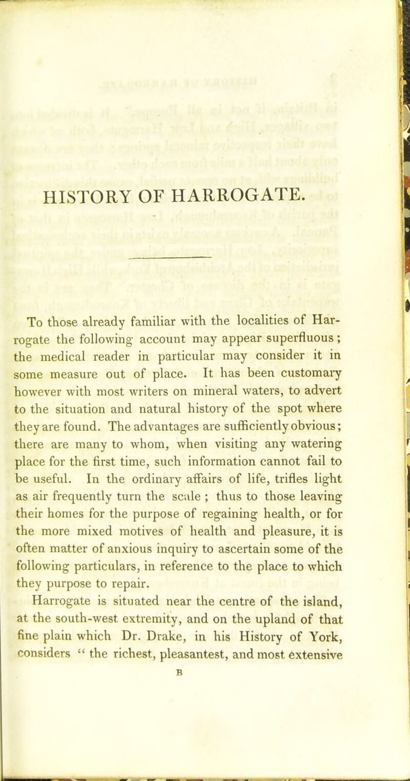HISTORY OF HARROGATE. To those already familiar with the localities of Har- rogate the following account may appear superfluous ; the medical reader in particular may consider it in some measure out of place. It has been customary however with most writers on mineral waters, to advert to the situation and natural history of the spot where they are found. The advantages are sufficiently obvious; there are many to whom, when visiting any watering place for the first time, such information cannot fail to be useful. In the ordinary affairs of life, trifles light as air frequently turn the scale ; thus to those leaving their homes for the purpose of regaining health, or for the more mixed motives of health and pleasure, it is often matter of anxious inquiry to ascertain some of the following particulars, in reference to the place to which they purpose to repair. Harrogate is situated near the centre of the island, at the south-west extremity, and on the upland of that fine plain which Dr. Drake, in his History of York, considers  the richest, pleasantest, and most extensive B