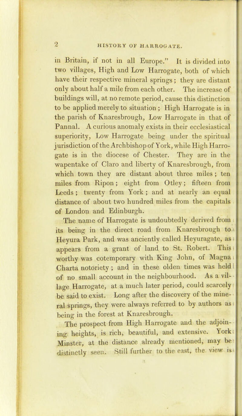 in Britain, if not in all Europe. It is divided into two villages, High and Low Harrogate, both of which have their respective mineral springs; they are distant only about half a mile from each other. The increase of buildings will, at no remote period, cause this distinction to be applied merely to situation ; High Harrogate is in the parish of Knaresbrough, Low Harrogate in that of Pannal. A curious anomaly exists in their ecclesiastical superiority, Low Harrogate being under the spiritual jurisdiction of the Archbishop of York, while High Harro- gate is in the diocese of Chester. They are in the wapentake of Claro and liberty of Knaresbrough, from which town they are distant about three miles ; ten miles from Ripon; eight from Otley; fifteen from Leeds ; twenty from York ; and at nearly an equal distance of about two hundred miles from the capitals of London and Edinburgh. The name of Harrogate is undoubtedly derived from its being in the direct road from Knaresbrough to Heyura Park, and was anciently called Heyuragate, as appears from a grant of land to St. Robert. This worthy was cotemporary with King John, of Magna Charta notoriety ; and in these olden times was held of no small account in the neighbourhood. As a vil- lage Harrogate, at a much later period, could scarcely be said to exist. Long after the discovery of the mine- ral springs, they were always referred to by authors as- being in the forest at Knaresbrough. The prospect from High Harrogate and the adjoin- ing heights, is rich, beautiful, and extensive. York Minster, at the distance already mentioned, may be distinctly seen. Still further to the east, the view is-