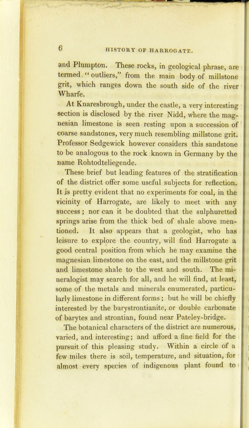 and Plumpton. These rocks, in geological phrase, are termed  outliers, from the main body of millstone grit, which ranges down the south side of the river Wharfe. At Knaresbrough, under the castle, a very interesting section is disclosed by the river Nidd, where the mag- nesian limestone is seen resting upon a succession of coarse sandstones, very much resembling millstone grit. Professor Sedgewick however considers this sandstone to be analogous to the rock known in Germany by the name Rohtodteliegende. These brief but leading features of the stratification of the district offer some useful subjects for reflection. It is pretty evident that no experiments for coal, in the vicinity of Harrogate, are likely to meet with any success; nor can it be doubted that the sulphuretted springs arise from the thick bed of shale above men- tioned. It also appears that a geologist, who has leisure to explore the country, will find Harrogate a good central position from which he may examine the magnesian limestone on the east, and the millstone grit and limestone shale to the west and south. The mi- neralogist may search for all, and he will find, at least, some of the metals and minerals enumerated, particu- larly limestone in different forms ; but he will be chiefly interested by the barystrontianite, or double carbonate of barytes and strontian, found near Pateley-bridge. The botanical characters of the district are numerous, varied, and interesting; and afford a fine field for the pursuit of this pleasing study. Within a circle of a few miles there is soil, temperature, and situation, for almost every species of indigenous plant found to