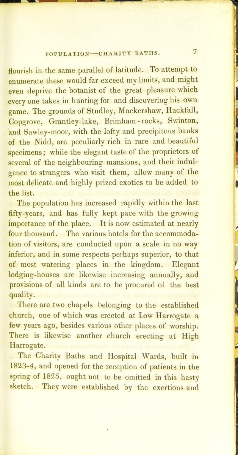 POPULATION—CHARITY BATHS. flourish in the same parallel of latitude. To attempt to enumerate these would far exceed my limits, and might even deprive the botanist of the great pleasure which every one takes in hunting for and discovering his own game. The grounds of Studley, Mackershaw, Hackfall, Copgrove, Grantley-lake, Brimham - rocks, Swinton, and Sawley-moor, with the lofty and precipitous banks of the Nidd, are peculiarly rich in rare and beautiful specimens; while the elegant taste of the proprietors of several of the neighbouring mansions, and their indul- gence to strangers who visit them, allow many of the most delicate and highly prized exotics to be added to the list. The population has increased rapidly within the last fifty-years, and has fully kept pace with the growing importance of the place. It is now estimated at nearly four thousand. The various hotels for the accommoda- tion of visitors, are conducted upon a scale in no way inferior, and in some respects perhaps superior, to that of most watering places in the kingdom. Elegant lodging-houses are likewise increasing annually, and provisions of all kinds are to be procured of the best quality. There are two chapels belonging to the established church, one of which was erected at Low Harrogate a few years ago, besides various other places of worship. There is likewise another church erecting at High Harrogate. The Charity Baths and Hospital Wards, built in 1823-4, and opened for the reception of patients in the spring of 1825, ought not to be omitted in this hasty sketch. They were established by the exertions and