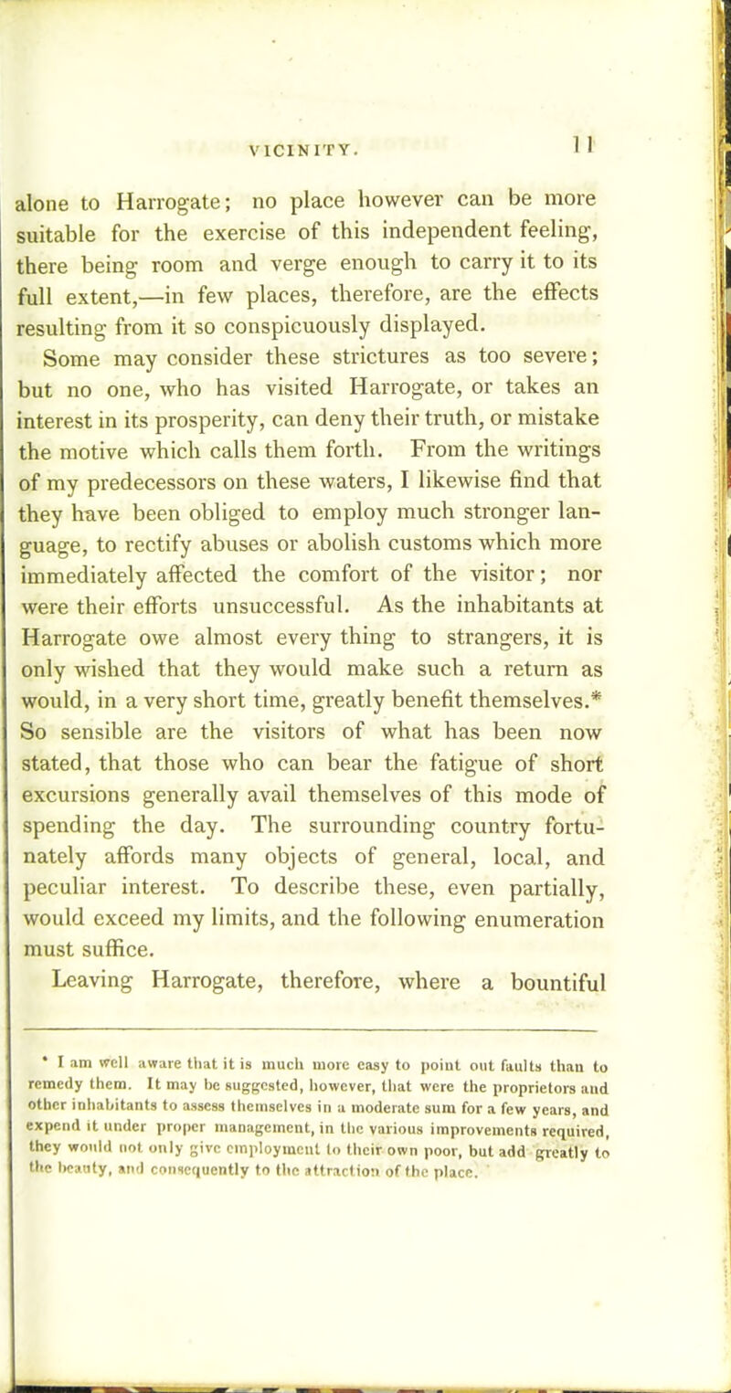 VICINITY. alone to Harrogate; no place however can be more suitable for the exercise of this independent feeling, there being room and verge enough to carry it to its full extent,—in few places, therefore, are the effects resulting from it so conspicuously displayed. Some may consider these strictures as too severe; but no one, who has visited Harrogate, or takes an interest in its prosperity, can deny their truth, or mistake the motive which calls them forth. From the writings of my predecessors on these waters, I likewise find that they have been obliged to employ much stronger lan- guage, to rectify abuses or abolish customs which more immediately affected the comfort of the visitor; nor were their efforts unsuccessful. As the inhabitants at Harrogate owe almost every thing to strangers, it is only wished that they would make such a return as would, in a very short time, greatly benefit themselves.* So sensible are the visitors of what has been now stated, that those who can bear the fatigue of short excursions generally avail themselves of this mode of spending the day. The surrounding country fortu- nately affords many objects of general, local, and peculiar interest. To describe these, even partially, would exceed my limits, and the following enumeration must suffice. Leaving Harrogate, therefore, where a bountiful * I am well aware that it is much more easy to point out faults than to remedy them. It may be suggested, however, that were the proprietors aud other inhabitants to assess themselves in a moderate sum for a few years, and expend it under proper management, in the various improvements required, they would not only give employment to their own poor, but add greatly to the beauty, and consequently to the attraction of the place. '