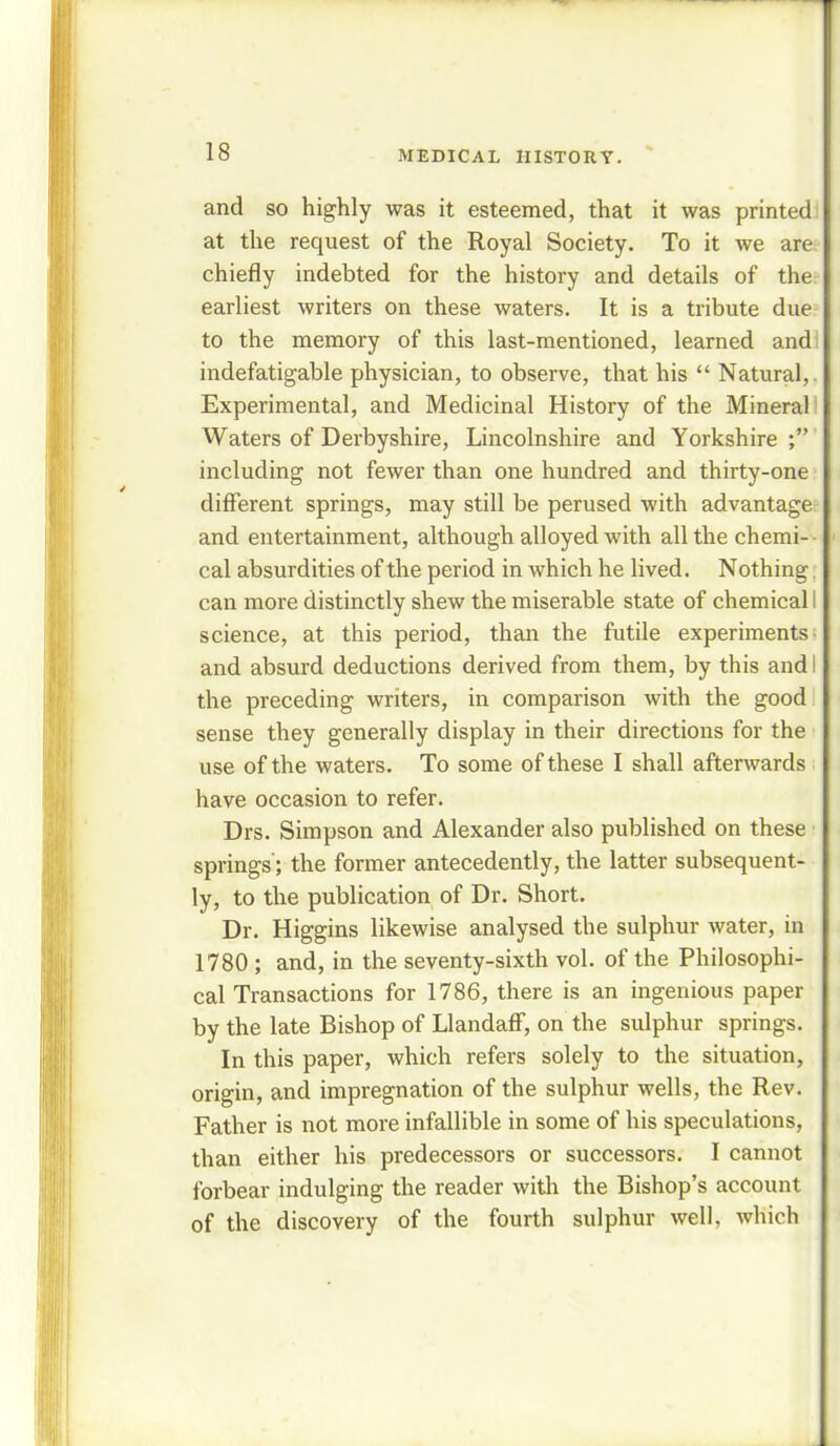 and so highly was it esteemed, that it was printed at the request of the Royal Society. To it we are; chiefly indebted for the history and details of the: earliest writers on these waters. It is a tribute due to the memory of this last-mentioned, learned and indefatigable physician, to observe, that his  Natural,. Experimental, and Medicinal History of the Mineral Waters of Derbyshire, Lincolnshire and Yorkshire ; including not fewer than one hundred and thirty-one different springs, may still be perused with advantage and entertainment, although alloyed with all the chemi- cal absurdities of the period in which he lived. Nothing. can more distinctly shew the miserable state of chemical I science, at this period, than the futile experiments- and absurd deductions derived from them, by this and i the preceding writers, in comparison with the good sense they generally display in their directions for the use of the waters. To some of these I shall afterwards have occasion to refer. Drs. Simpson and Alexander also published on these springs; the former antecedently, the latter subsequent- ly, to the publication of Dr. Short. Dr. Higgins likewise analysed the sulphur water, in 1780 ; and, in the seventy-sixth vol. of the Philosophi- cal Transactions for 1786, there is an ingenious paper by the late Bishop of Llandaff, on the sulphur springs. In this paper, which refers solely to the situation, origin, and impregnation of the sulphur wells, the Rev. Father is not more infallible in some of his speculations, than either his predecessors or successors. I cannot forbear indulging the reader with the Bishop's account of the discovery of the fourth sulphur well, which