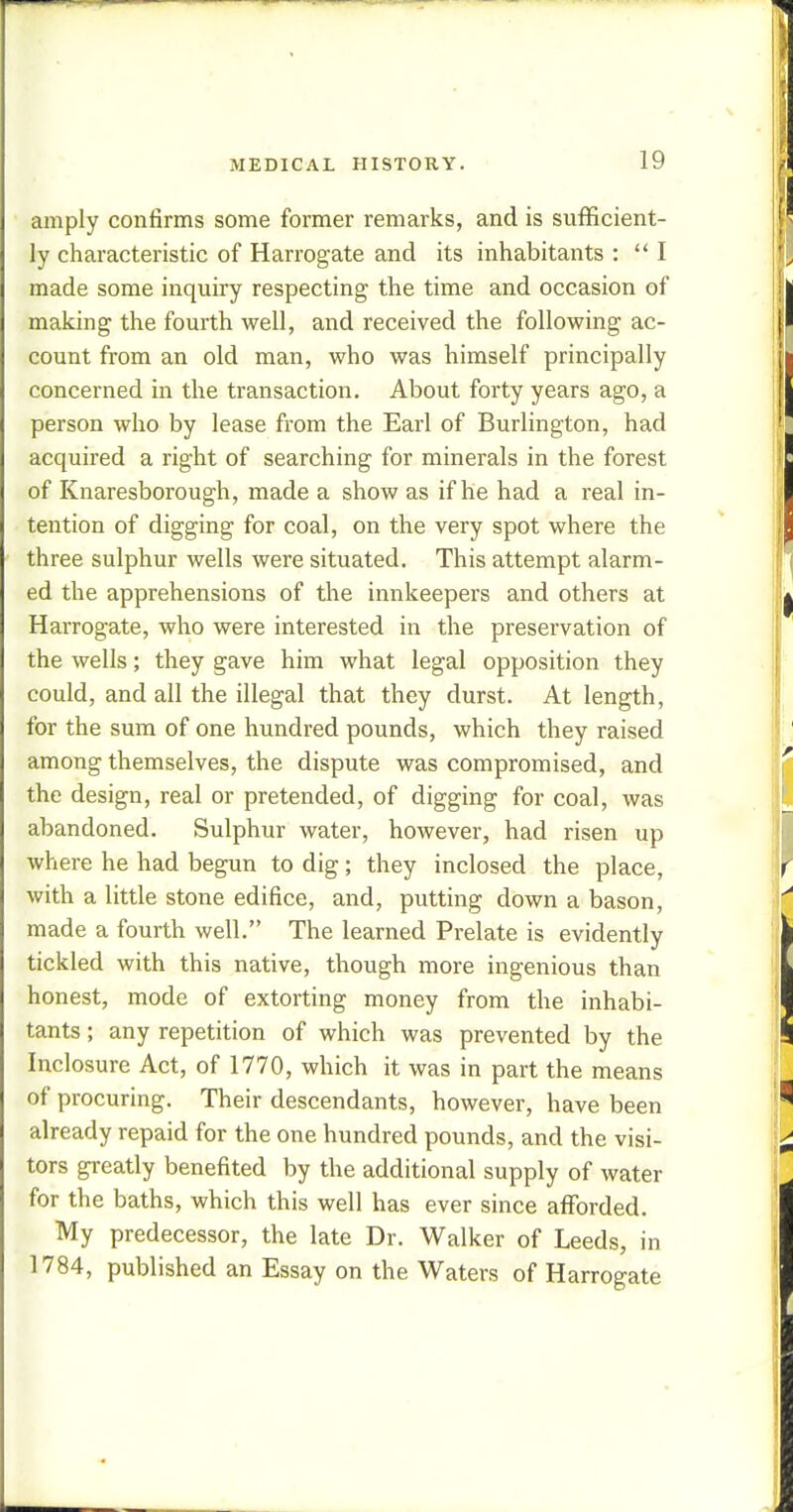 amply confirms some former remarks, and is sufficient- ly characteristic of Harrogate and its inhabitants : I made some inquiry respecting the time and occasion of making the fourth well, and received the following ac- count from an old man, who was himself principally concerned in the transaction. About forty years ago, a person who by lease from the Earl of Burlington, had acquired a right of searching for minerals in the forest of Knaresborough, made a show as if he had a real in- tention of digging for coal, on the very spot where the three sulphur wells were situated. This attempt alarm- ed the apprehensions of the innkeepers and others at Harrogate, who were interested in the preservation of the wells; they gave him what legal opposition they could, and all the illegal that they durst. At length, for the sum of one hundred pounds, which they raised among themselves, the dispute was compromised, and the design, real or pretended, of digging for coal, was abandoned. Sulphur water, however, had risen up where he had begun to dig; they inclosed the place, with a little stone edifice, and, putting down a bason, made a fourth well. The learned Prelate is evidently tickled with this native, though more ingenious than honest, mode of extorting money from the inhabi- tants ; any repetition of which was prevented by the Inclosure Act, of 1770, which it was in part the means of procuring. Their descendants, however, have been already repaid for the one hundred pounds, and the visi- tors greatly benefited by the additional supply of water for the baths, which this well has ever since afforded. My predecessor, the late Dr. Walker of Leeds, in 1784, published an Essay on the Waters of Harrogate