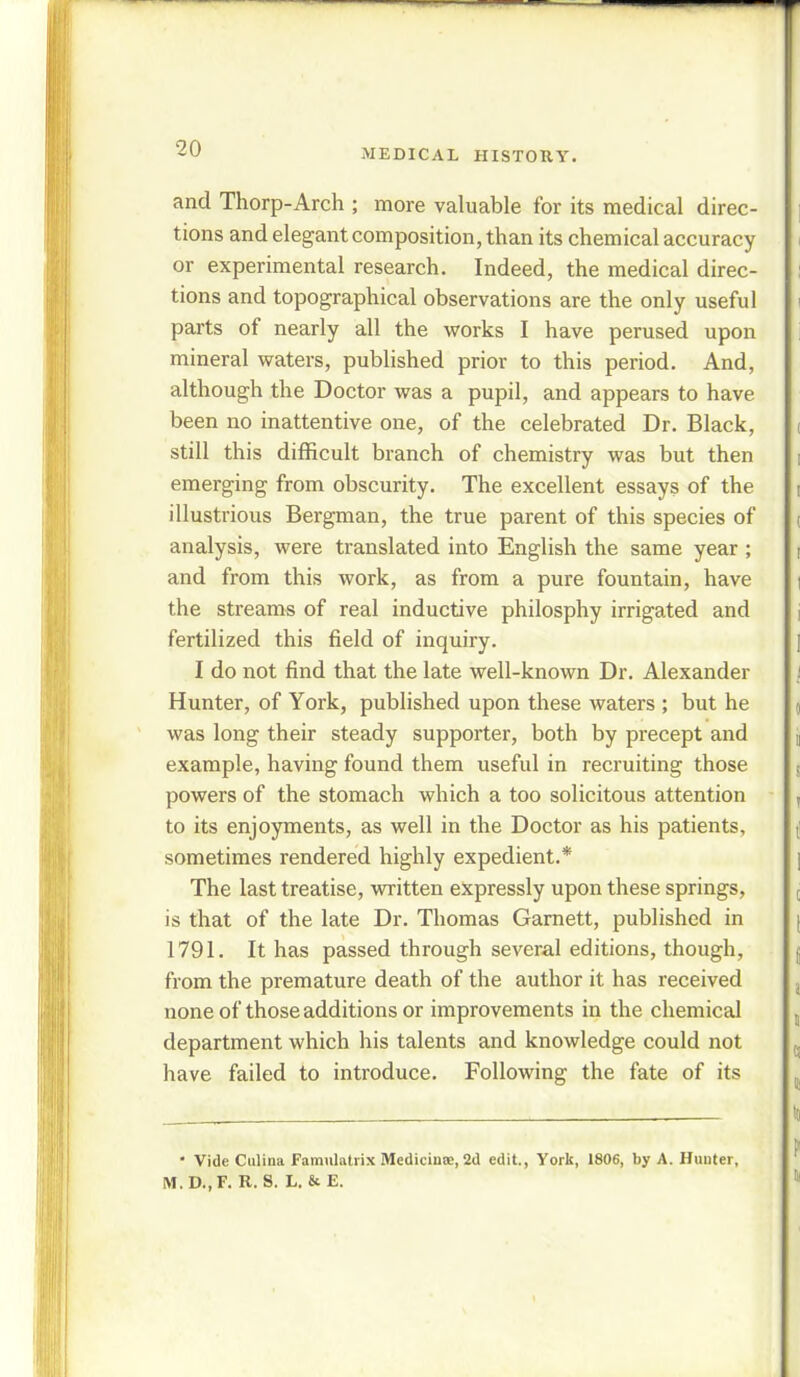 and Thorp-Arch ; more valuable for its medical direc- tions and elegant composition, than its chemical accuracy or experimental research. Indeed, the medical direc- tions and topographical observations are the only useful parts of nearly all the works I have perused upon mineral waters, published prior to this period. And, although the Doctor was a pupil, and appears to have been no inattentive one, of the celebrated Dr. Black, still this difficult branch of chemistry was but then emerging from obscurity. The excellent essays of the illustrious Bergman, the true parent of this species of analysis, were translated into English the same year ; and from this work, as from a pure fountain, have the streams of real inductive philosphy irrigated and fertilized this field of inquiry. I do not find that the late well-known Dr. Alexander Hunter, of York, published upon these waters ; but he was long their steady supporter, both by precept and example, having found them useful in recruiting those powers of the stomach which a too solicitous attention to its enjoyments, as well in the Doctor as his patients, sometimes rendered highly expedient.* The last treatise, written expressly upon these springs, is that of the late Dr. Thomas Garnett, published in 1791. It has passed through several editions, though, from the premature death of the author it has received none of those additions or improvements in the chemical department which his talents and knowledge could not have failed to introduce. Following the fate of its  Vide Culina Famulatrix Medicinte, 2d edit., York, 1806, by A. Hunter, M.D..F. R. S. L. & E.