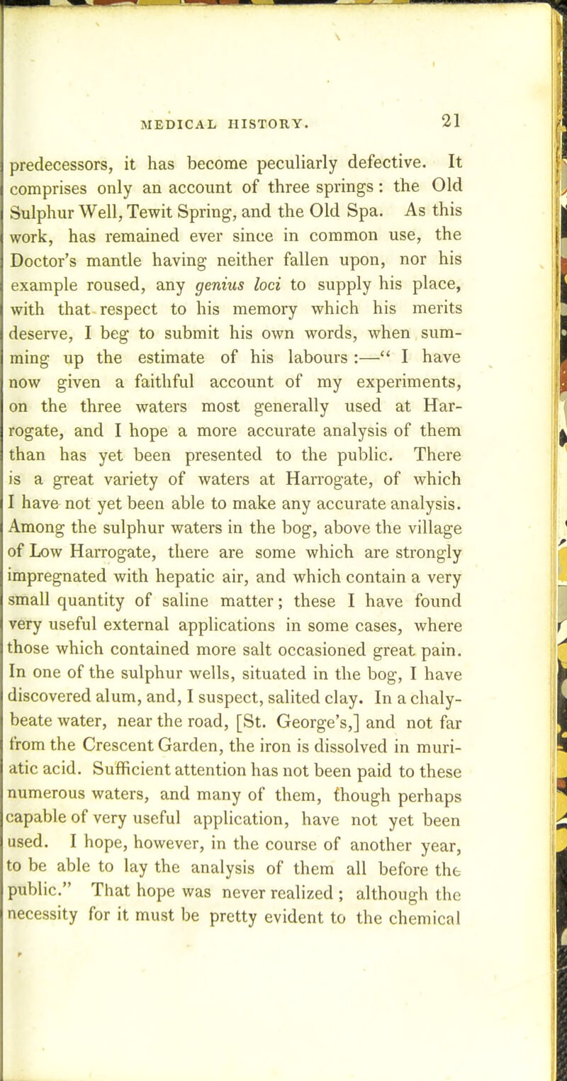 predecessors, it has become peculiarly defective. It comprises only an account of three springs: the Old Sulphur Well, Tewit Spring, and the Old Spa. As this work, has remained ever since in common use, the Doctor's mantle having neither fallen upon, nor his example roused, any genius loci to supply his place, with that respect to his memory which his merits deserve, I beg to submit his own words, when sum- ming up the estimate of his labours :— I have now given a faithful account of my experiments, on the three waters most generally used at Har- rogate, and I hope a more accurate analysis of them than has yet been presented to the public. There is a great variety of waters at Harrogate, of which I have not yet been able to make any accurate analysis. Among the sulphur waters in the bog, above the village of Low Harrogate, there are some which are strongly impregnated with hepatic air, and which contain a very small quantity of saline matter; these I have found very useful external applications in some cases, where those which contained more salt occasioned great pain. In one of the sulphur wells, situated in the bog, I have discovered alum, and, I suspect, salited clay. In a chaly- beate water, near the road, [St. George's,] and not far from the Crescent Garden, the iron is dissolved in muri- atic acid. Sufficient attention has not been paid to these numerous waters, and many of them, though perhaps capable of very useful application, have not yet been used. I hope, however, in the course of another year, to be able to lay the analysis of them all before the public. That hope was never realized ; although the necessity for it must be pretty evident to the chemical
