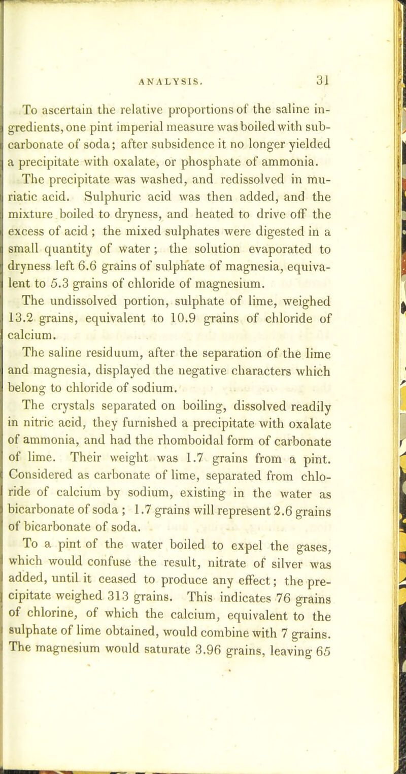 To ascertain the relative proportions of the saline in- gredients, one pint imperial measure was boiled with sub- carbonate of soda; after subsidence it no longer yielded a precipitate with oxalate, or phosphate of ammonia. The precipitate was washed, and redissolved in mu- riatic acid. Sulphuric acid was then added, and the mixture boiled to dryness, and heated to drive off the excess of acid ; the mixed sulphates were digested in a small quantity of water ; the solution evaporated to dryness left 6.6 grains of sulphate of magnesia, equiva- lent to 5.3 grains of chloride of magnesium. The undissolved portion, sulphate of lime, weighed 13.2 grains, equivalent to 10.9 grains of chloride of calcium. The saline residuum, after the separation of the lime and magnesia, displayed the negative characters which belong to chloride of sodium. The crystals separated on boiling, dissolved readily in nitric acid, they furnished a precipitate with oxalate of ammonia, and had the rhomboidal form of carbonate of lime. Their weight was 1.7 grains from a pint. Considered as carbonate of lime, separated from chlo- ride of calcium by sodium, existing in the water as bicarbonate of soda ; 1.7 grains will represent 2.6 grains of bicarbonate of soda. To a pint of the water boiled to expel the gases, which would confuse the result, nitrate of silver was added, until it ceased to produce any effect; the pre- cipitate weighed 313 grains. This indicates 76 grains of chlorine, of which the calcium, equivalent to the sulphate of lime obtained, would combine with 7 grains. The magnesium would saturate 3.96 grains, leaving 65