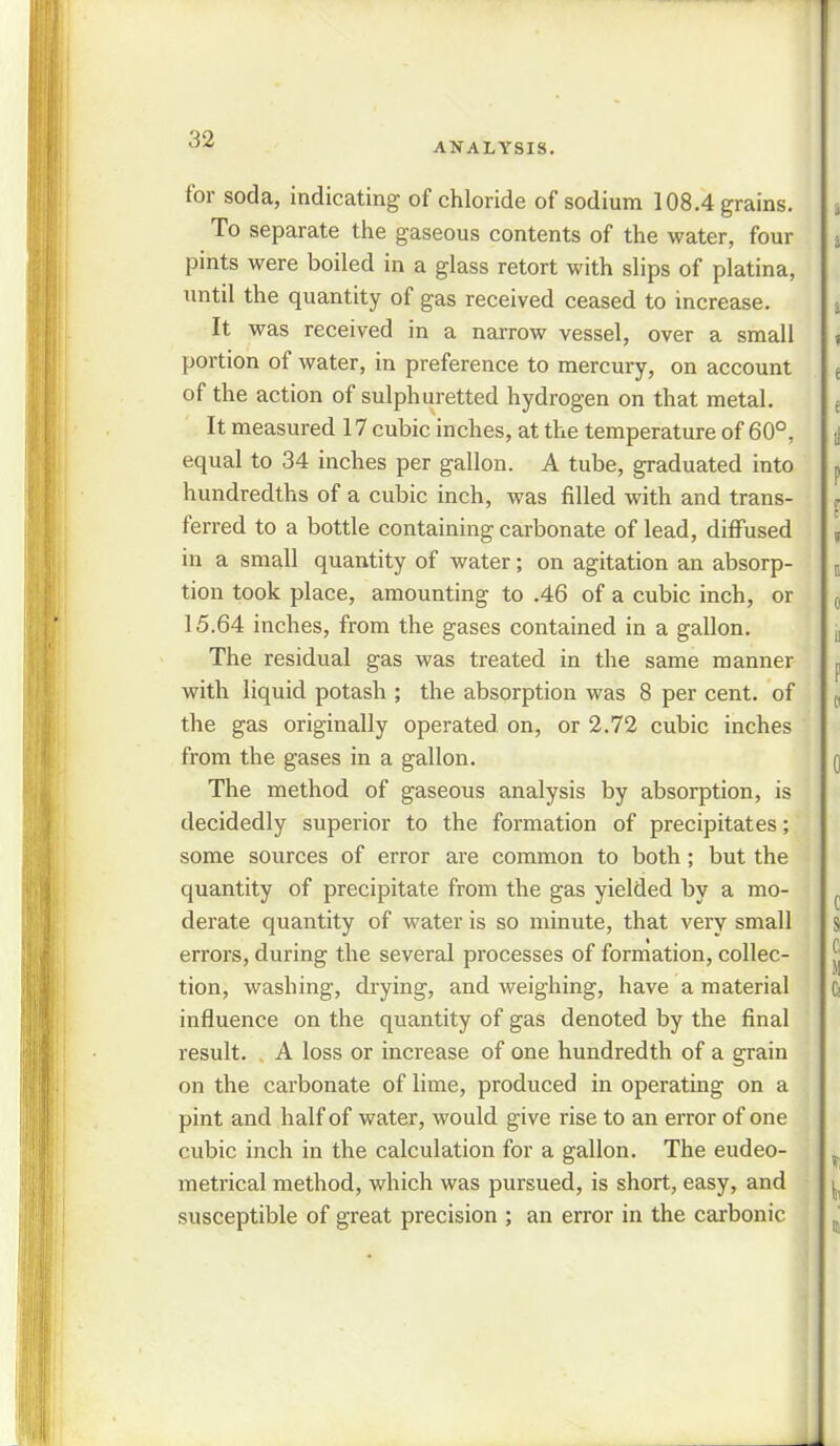 ANALYSIS. for soda, indicating of chloride of sodium 108.4 grains. To separate the gaseous contents of the water, four pints were boiled in a glass retort with slips of platina, until the quantity of gas received ceased to increase. It was received in a narrow vessel, over a small portion of water, in preference to mercury, on account of the action of sulphuretted hydrogen on that metal. It measured 17 cubic inches, at the temperature of 60°, equal to 34 inches per gallon. A tube, graduated into hundredths of a cubic inch, was filled with and trans- ferred to a bottle containing carbonate of lead, diffused in a small quantity of water; on agitation an absorp- tion took place, amounting to .46 of a cubic inch, or 15.64 inches, from the gases contained in a gallon. The residual gas was treated in the same manner with liquid potash ; the absorption was 8 per cent, of the gas originally operated on, or 2.72 cubic inches from the gases in a gallon. The method of gaseous analysis by absorption, is decidedly superior to the formation of precipitates; some sources of error are common to both; but the quantity of precipitate from the gas yielded by a mo- derate quantity of water is so minute, that very small errors, during the several processes of formation, collec- tion, washing, drying, and weighing, have a material influence on the quantity of gas denoted by the final result. A loss or increase of one hundredth of a grain on the carbonate of lime, produced in operating on a pint and half of water, would give rise to an error of one cubic inch in the calculation for a gallon. The eudeo- metrical method, which was pursued, is short, easy, and susceptible of great precision ; an error in the carbonic