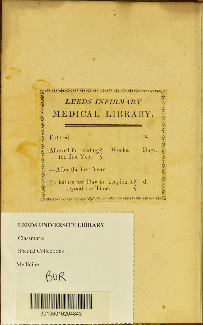 LEEDS INFIRMARY f MEDICAL LIBRARY. 4 Entered J Allowed for reading? Weeks, the first Year y -After the first Year 18 Days. $ Forfeiture per Day for keeping it? d. beyond the Time. } 5? I — r I | i LEEDS UNIVERSITY LIBRARY Classmark: Special Collections Medicine 6ur 30106016204843