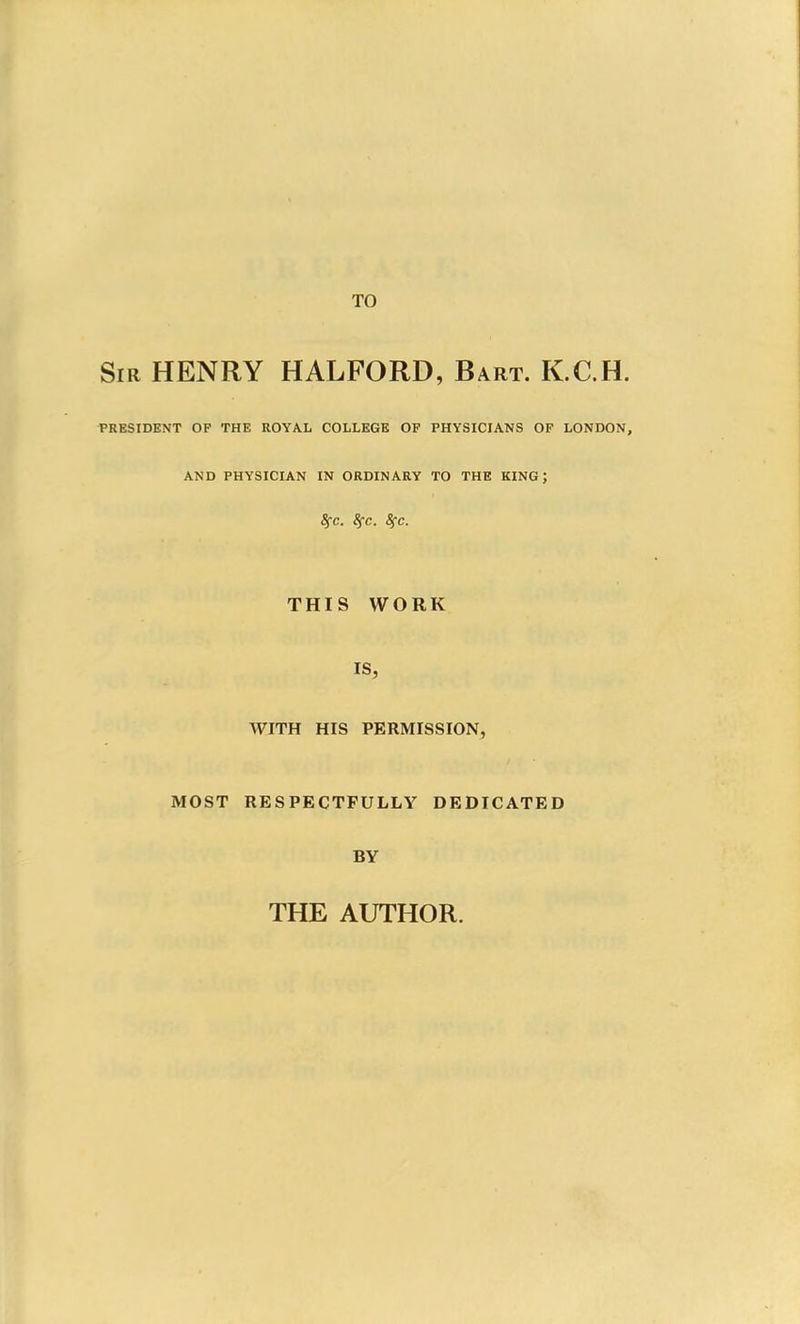 TO Sir HENRY HALFORD, Bart. K.C.H. PRESIDENT OF THE ROYAL COLLEGE OF PHYSICIANS OF LONDON, AND PHYSICIAN IN ORDINARY TO THE KING \ 8fC. $C. 8fC. THIS WORK IS, WITH HIS PERMISSION, MOST RESPECTFULLY DEDICATED BY THE AUTHOR.