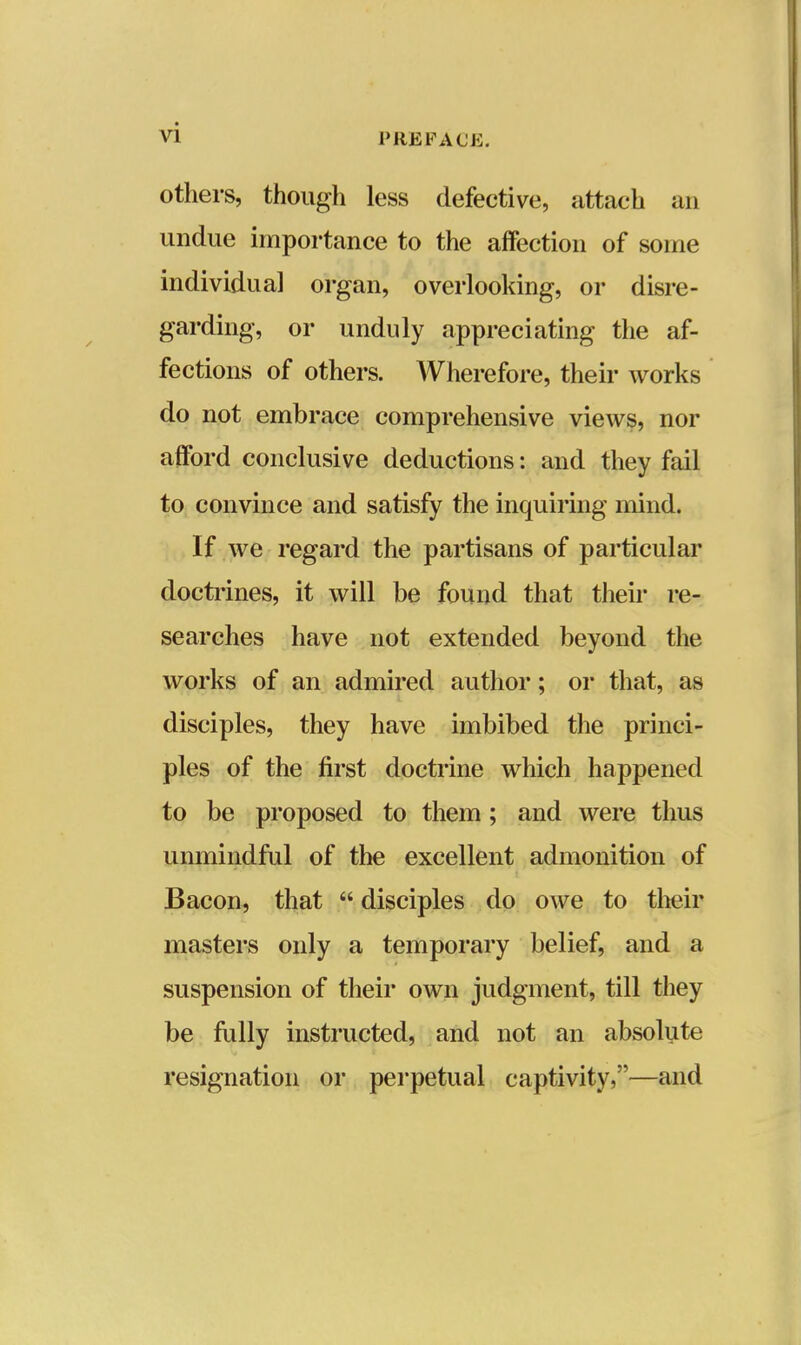 others, though less defective, attach an undue importance to the affection of some individual organ, overlooking, or disre- garding, or unduly appreciating the af- fections of others. Wherefore, their works do not embrace comprehensive views, nor afford conclusive deductions: and they fail to convince and satisfy the inquiring mind. If we regard the partisans of particular doctrines, it will be found that their re- searches have not extended beyond the works of an admired author; or that, as disciples, they have imbibed the princi- ples of the first doctrine which happened to be proposed to them; and were thus unmindful of the excellent admonition of Bacon, that  disciples do owe to their masters only a temporary belief, and a suspension of their own judgment, till they be fully instructed, and not an absolute resignation or perpetual captivity,—and