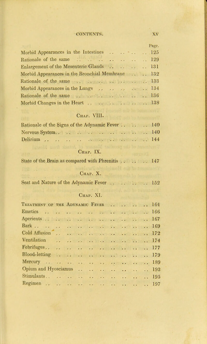 Page. Morbid Appearances in the Intestines .. .. - .. . . 125 Rationale of the same . . . . 129 Enlargement of the Mesenteric Glands 131 Morbid Appearances in the Bronchial Membrane .. .. 132 Rationale of the same .. .. 133 Morbid Appearances in the Lungs .. .. . .. . . . . 134 Rationale of the same 136 Morbid Changes in the Heart 138 Chap. VIII. Rationale of the Signs of the Adynamic Fever 140 Nervous System 140 Delirium .. .. ., ,. 144 Chap. IX. State of the Brain as compared with Phrenitis 147 Chap. X. Seat and Nature of the Adynamic Fever 152 Chap. XI. Treatment of the Adynamic Fever 164 Emetics 166 Aperients 167 Bark .. ., .. ..169 Cold Affusion 172 Ventilation .. ..174 Febrifuges 177 Blood-letting 179 Mercury 189 Opium and Hyosciamus 193 Stimulants 195 Regimen 197