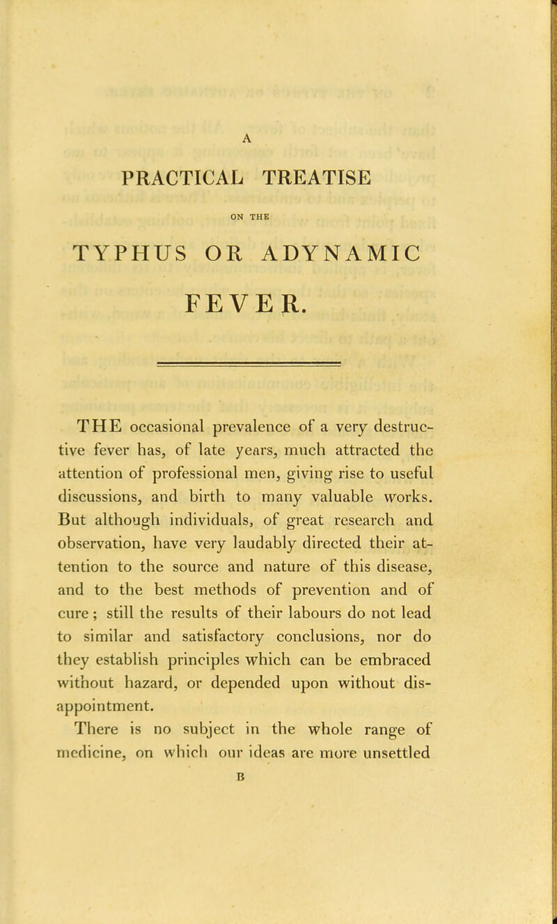 PRACTICAL TREATISE ON THE TYPHUS OR ADYNAMIC FEVER. THE occasional prevalence of a very destruc- tive fever has, of late years, much attracted the attention of professional men, giving rise to useful discussions, and birth to many valuable works. But although individuals, of great research and observation, have very laudably directed their at- tention to the source and nature of this disease, and to the best methods of prevention and of cure ; still the results of their labours do not lead to similar and satisfactory conclusions, nor do they establish principles which can be embraced without hazard, or depended upon without dis- appointment. There is no subject in the whole range of medicine, on which our ideas are more unsettled B