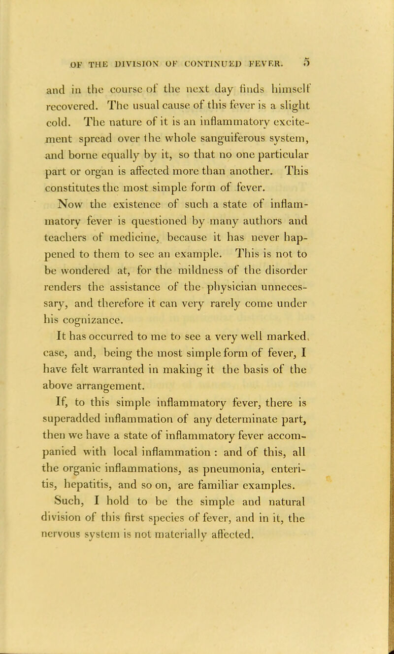 and in the course of the next day tinds himself recovered. The usual cause of this fever is a slight cold. The nature of it is an inflammatory excite- ment spread over ihe whole sanguiferous system, and borne equally by it, so that no one particular part or organ is affected more than another. This constitutes the most simple form of fever. Now the existence of such a state of inflam- matory fever is questioned by many authors and teachers of medicine, because it has never hap- pened to them to see an example. This is not to be wondered at, for the mildness of the disorder renders the assistance of the physician unneces- sary, and therefore it can very rarely come under his cognizance. It has occurred to me to see a very well marked, case, and, being the most simple form of fever, I have felt warranted in making it the basis of the above arrangement. If, to this simple inflammatory fever, there is superadded inflammation of any determinate part, then we have a state of inflammatory fever accom- panied with local inflammation : and of this, all the organic inflammations, as pneumonia, enteri- tis, hepatitis, and so on, are familiar examples. Such, I hold to be the simple and natural division of this first species of fever, and in it, the nervous system is not materially affected.