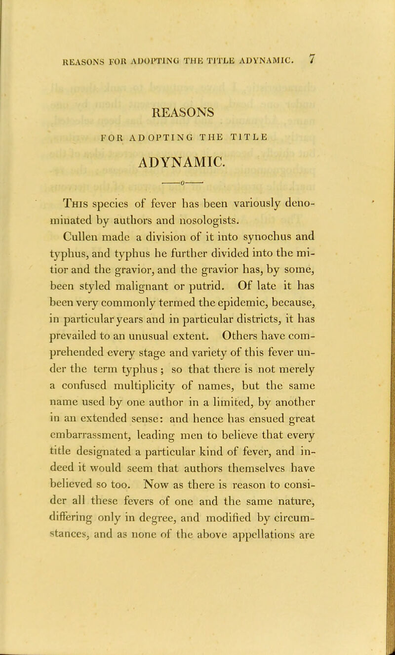 REASONS FOB ADOPTING THE TITLE ADYNAMIC. / REASONS FOR ADOPTING THE TITLE ADYNAMIC. . 0 ■ This species of fever has been variously deno- minated by authors and nosologists. Cullen made a division of it into synochus and typhus, and typhus he further divided into the mi- tior and the gravior, and the gravior has, by some, been styled malignant or putrid. Of late it has been very commonly termed the epidemic, because, in particular years and in particular districts, it has prevailed to an unusual extent. Others have com- prehended every stage and variety of this fever un- der the term typhus ; so that there is not merely a confused multiplicity of names, but the same name used by one author in a limited, by another in an extended sense: and hence has ensued great embarrassment, leading men to believe that every title designated a particular kind of fever, and in- deed it would seem that authors themselves have believed so too. Now as there is reason to consi- der all these fevers of one and the same nature, differing only in degree, and modified by circum- stances, and as none of the above appellations are