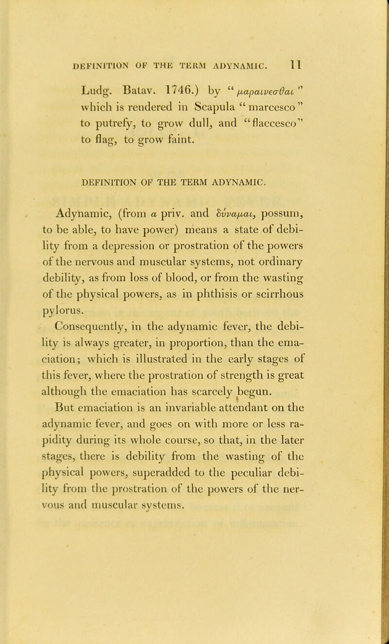 DEFINITION OF THK TERM ADYNAMIC. 1 I Ludg. Batav. 1746.) by  papaiveadai which is rendered in Scapula  rnarcesco to putrefy, to grow dull, and flaccesco to flag, to grow faint. DEFINITION OF THE TERM ADYNAMIC. Adynamic, (from a priv. and Bvva/^at, possum, to be able, to have power) means a state of debi- lity from a depression or prostration of the powers of the nervous and muscular systems, not ordinary debility, as from loss of blood, or from the wasting of the physical powers, as in phthisis or scirrhous pylorus. Consequently, in the adynamic fever, the debi- lity is always greater, in proportion, than the ema- ciation; which is illustrated in the early stages of this fever, where the prostration of strength is great although the emaciation has scarcely begun. But emaciation is an invariable attendant on the adynamic fever, and goes on with more or less ra- pidity during its whole course, so that, in the later stages, there is debility from the wasting of the physical powers, superadded to the peculiar debi- lity from the prostration of the powers of the ner- vous and muscular systems.