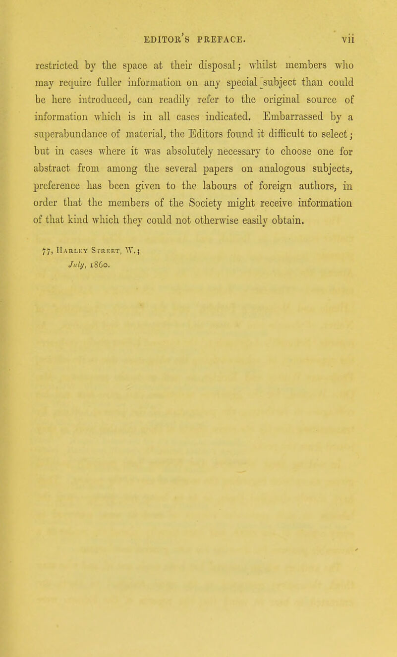 restricted by the space at their disposal; whilst members wlio may require fuller iuformatiou ou any special ^subject than could be here introduced^ can readily refer to the original source of information which is in all cases indicated. Embarrassed by a superabundance of material^ the Editors found it difficult to select; but in cases where it was absolutely necessary to choose one for abstract from among the several papers on analogous subjects, preference has been given to the labours of foreign authors, in order that the members of the Society might receive information of that kind which they could not otherwise easily obtain. 77, IIaulky Street, W.; July, i860.