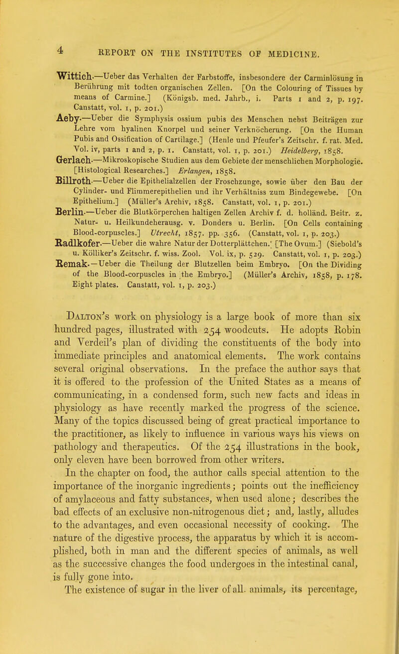 Wittich-—Ueber das Verhalten der Farbstoffe, insbesondere der Carminliisung in Bemhrung mit todten organischen Zellen. [On the Colouring of Tissues by means of Carmine.] (Konigsb. med. Jahrb., i. Parts i and 2, p. 197. Canstatt, vol. i, p. 201.) Aety.—Ueber die Symphysis ossium pubis des Menschen nebst Beitragen zur Lehre vom hyalinen Knorpel und seiner Verknocherung. [On the Human Pubis and Ossification of Cartilage.] (Henle und Pfeufer's Zeitschr. f. rat. Med. Vol. iv, parts 1 and 2, p. i. Canstatt, vol. i, p. 201.) Heidelberg, 1858. Gerlach.-—Mikroskopische Studien aus dem Gebiete der mensehlichen Morphologie. [Histological Researches.] Erlangen, 1858. Billroth'—Ueber die Epithelialzellen der Froschzunge, sowie liber den Bau der Cylinder- und Flimmerepithelien und ihr Verhaltniss zum Bindegewebe. [On Epithelium.] (Miiller's Archiv, 1858. Canstatt, vol. i, p. 201.) Berlin-—Ueber die Blutkorperchen haltigen Zellen Archiv f. d. hoUand. Beitr. z. Natur- u. Heilkundeherausg. v. Bonders u. Berlin. [On Cells containing Blood-corpuscles.] Utrecht, 1857. pp. 356. (Canstatt, vol. i, p. 203.) Radlkofer—Ueber die wahre Natur der Dotterplattchen.; [The Ovum.] (Siebold's u. KoUiker's Zeitschr. f. vriss. Zool. Vol. ix, p. 529. Canstatt, vol. i, p. 203.) Eemak- —Ueber die Theilung der Blutzellen beim Embryo. [On the Dividing of the Blood-corpuscles in the Embryo.] (Miiller's Archiv, 1858, p. 178. Eight plates. Canstatt, vol. i, p. 203.) Dalton's work on physiology is a large book of more than six. hundred pages, illustrated with 254 woodcuts. He adopts Eobia and Yerdeil's plan of dividing the constituents of the body into immediate principles and anatomical elements. The work contains several original observations. In the preface the author says that it is offered to the profession of the United States as a means of communicating, in a condensed form, such new facts and ideas in physiology as have recently marked the progress of the science. Many of the topics discussed being of great practical importance to the practitioner, as likely to influence in various ways his views on pathology and therapeutics. Of the 254 illustrations in the book, only eleven have been borrowed from other writers. In the chapter on food, the author calls special attention to the importance of the inorganic ingredients; points out the inejBficiency of amylaceous and fatty substances, when used alone; describes the bad effects of an exclusive non-nitrogenous diet; and, lastly, alludes to the advantages, and even occasional necessity of cooking. The nature of the digestive process, the apparatus by wliich it is accom- plished, both in man and the different species of animals, as well as the successive changes the food undergoes in the intestinal canal, is fully gone into. The existence of sugiu' in the liver of all. animals, its percentage.