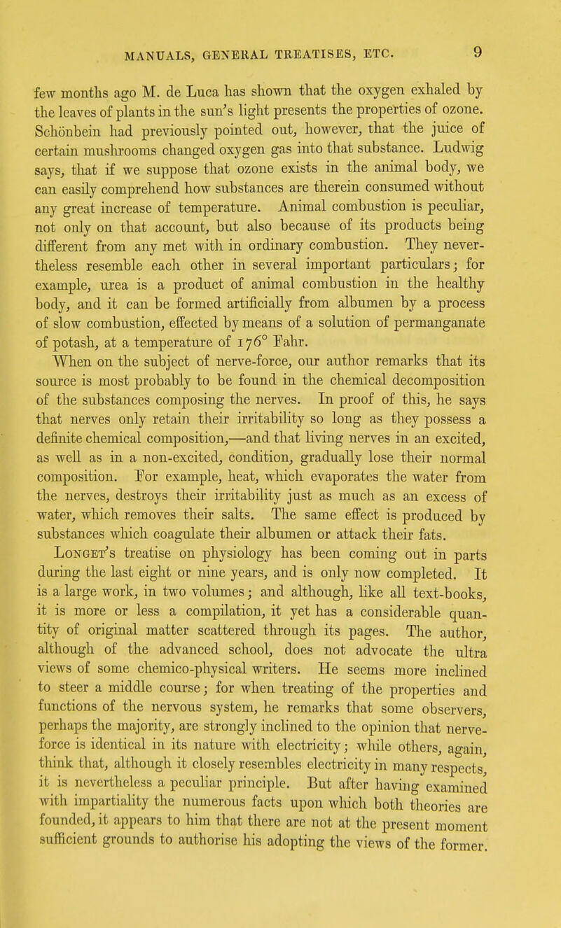 few months ago M. de Luca has shown that the oxygen exhaled by the leaves of plants in the sun's light presents the properties of ozone. Schonbein had previously pointed out, however, that the juice of certain muslirooms changed oxygen gas into that substance. Ludwig says, that if we suppose that ozone exists in the animal body, we can easily comprehend how substances are therein consumed without any great increase of temperature. Animal combustion is peculiar, not only on that account, but also because of its products being different from any met with in ordinary combustion. They never- theless resemble eacli other in several important particulars; for example, urea is a product of animal combustion in the healthy body, and it can be formed artificially from albumen by a process of slow combustion, effected by means of a solution of permanganate of potash, at a temperature of 176° Fahr. When on the subject of nerve-force, our author remarks that its source is most probably to be found in the chemical decomposition of the substances composing the nerves. In proof of tliis, he says that nerves only retain their irritabiHty so long as they possess a definite chemical composition,—and that living nerves in an excited, as weU as in a non-excited, condition, gradually lose their normal composition. Por example, heat, which evaporates the water from the nerves, destroys their irritability just as much as an excess of water, which removes their salts. The same effect is produced by substances which coagulate their albumen or attack their fats. Longet's treatise on physiology has been coming out in parts during the last eight or nine years, and is only now completed. It is a large work, in two volumes; and although, like aU text-books, it is more or less a compilation, it yet has a considerable quan- tity of original matter scattered through its pages. The author, although of the advanced school, does not advocate the ultra views of some chemico-physical writers. He seems more inclined to steer a middle coui-se; for when treating of the properties and functions of the nervous system, he remarks that some observers, perhaps the majority, are strongly inclined to the opinion that nerve- force is identical in its nature with electricity; while others, again, think that, although it closely resembles electricity in many respects it is nevertheless a peculiar principle. But after havuig examined with impartiality the numerous facts upon which both theories are founded, it appears to him that there are not at the present moment sufficient grounds to authorise his adopting the views of the former.