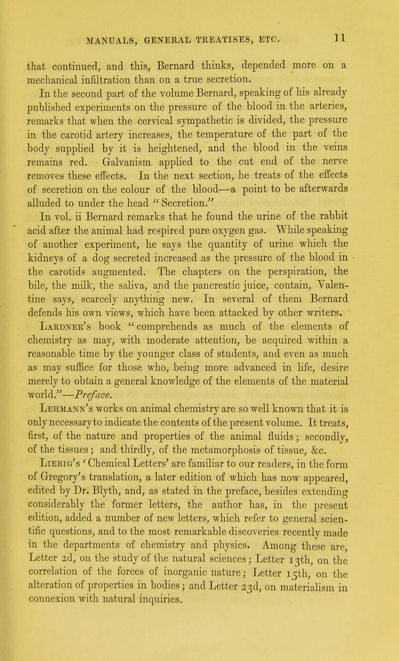 that continued, and this, Bernard thinks, depended more on a mechanical infiltration than on a true secretion. In the second part of the volume Bernard, speaking of his already pubhshed experiments on the pressure of the blood in the arteries, remarks that when the cer^dcal sympathetic is divided, the pressure in the carotid artery increases, the temperature of the part of the body supplied by it is heightened, and the blood in the veins remains red. Galvanism applied to the cut end of the nerve removes these effects. In the next section, he treats of the effects of secretion on the colour of the blood—a point to be afterwards alluded to under the head  Secretion. In vol. ii Bernard remarks that he found the urine of the rabbit acid after the animal had respired pure oxygen gas. While speaking of another experiment, he says the quantity of urine which the kidneys of a dog secreted increased as the pressure of the blood in the carotids augmented. The chapters on the perspiration, the bile, the milk, the saliva, and the pancreatic juice, contain, Yalen- tine says, scarcely anything new. In several of them Bernard defends his own views, which have been attacked by other writers. Laudner's book comprehends as much of the elements of chemistry as may, withi moderate attention, be acquired within a reasonable time by the younger class of students, and even as mucli as may sufB.ce for those who, being more advanced in life, desire merely to obtain a general knowledge of the elements of the material world.—Preface. Lehmann's works on animal chemistry are so well known that it is only necessary to indicate the contents of the present volume. It treats, first, of the nature and properties of the animal fluids; secondly, of the tissues; and thirdly, of the metamorphosis of tissue, &c. Liebig's ' Chemical Letters' are familiar to our readers, in the form of Gregory's translation, a later edition of which has now appeared, edited by Dr. Blyth, and, as stated in the preface, besides extending considerably the former letters, the author has, in the present edition, added a number of new letters, which refer to general scien- tific questions, and to the most remarkable discoveries recently made in the departments of chemistry and physics. Among these are. Letter ad, on the study of the natural sciences; Letter 13th, on the correlation of the forces of inorganic nature; Letter 15th, on the alteration of properties in bodies; and Letter a3d, on materialism in connexion with natural inquiries.