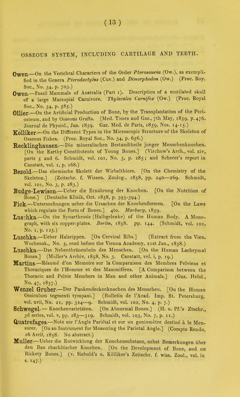 OSSEOUS SYSTEM, INCLUDING CARTILAGE AND TEETH. Owen—On the Vertebral Characters of the Order Pterosauria (Ow.), as exempli- fied in the Genera Pterodactylns (Cuv.) and Dimorphodon (Ow.) (Proc. Roy. See, No. 34, p. 703.) Owen—Fossil Mammals of Australia (Part i). Description of a mutilated skull of a lar^e Marsupial Carnivore. Thylacoleo Camifex (Ow.) (Proc. Royal Soc, No. 34, p. 585.) Oilier-—On the Artificial Production of Bone, by the Transplantation of the Peri- osteum, and by Osseous Grafts. (Med. Times and Gaz., 7th May, 1859, P-476. Journal de Physiol., Jan. 1859. ^az. Med. de Paris, 1859, Nos. 14-15.) Kolliker-—On the Different Types in the Microscopic Structure of the Skeleton of Osseous Fishes. (Proc. Royal Soc, No. 34, p. 656.) Recklingliaiisen-—Die mineralischen Bestandtheile junger Menschenknochen. [On the Earthy Constitutents of Young Bones.] (Virchow's Arch., vol. xiv, parts 5 and 6. Schmidt, vol. loi, No. 3, p. 285; and Scherer's report in Canstatt, vol. i, p. 168.) Sezold-—Das chemische Skelett der Wirbelthiere. [On the Chemistry of the Skeleton.] (Zeitschr. f. Wissen. Zoolog., 1858, pp. 240—269. Schmidt, vol. loi. No. 3, p. 283.) Budge-Lewison-—Ueber die Erniihrung der Knochen. [On the Nutrition of Bone.] (Deutsche Klinik, Oct. 1858, p. 393-394-) Fick-—Untersuchungen ueber die Ursachen der Knochenformen. [On the Laws which regulate the Form of Bones.] 4to. Marburg, i^^^. Lusohka-—On the Synarthrosis (Halbgelenke) of the Human Body. A Mono- graph, with six copper-plates. Berlin, 1858. pp. 144. (Schmidt, vol. loi. No. I, p. 125.) Luschka-—Ueber Halsrippen. [On Cervical Ribs.] (Extract from the Vien. Wochensk., No. 5, read before the Vienna Academy, 21st Jan., 1858.) Luschka-—Das Nebenthranenbein des Menschen. [On the Human Lachrymal Bones.] (MuUer's Archiv, 1858, No. 3. Canstatt, vol. i, p. 19.) Martins-—Resume d'un Memoire sur la Comparaison des Membres Pelviens et Thoraciques de I'Homme et des Mammiferes. [A Comparison between the Thoracic and Pelvic Members in Man and other Animals.] (Gaz. Hebd., No. 47, 1857.) Wenzel Gruher-—Der Pankendeckenknochen des Menschen. [On the Human Ossiculum tegmenti tympani.] (Bulletin de I'Acad. Imp. St. Petersburg, vol. xvii. No. 21, pp. 324—9. Schmidt, vol. 102, No. 4, p. 7.) SchwegeL — Knochenvarietaten. [On Abnormal Bones.] (H. u. Pf.'s Ztschr., 3d series, vol. v, pp. 283—319. Schmidt, vol. 103, No. 7, p. 11.) Quatrefages-—Note sur I'Angle Parietal et sur un goniometre destine a le Men- surer. [On an Instrument for Measuring the Parietal Angle.] (Compte Rendu, 26 Avril, 1858. No abstract.) Muller-—Ueber die Entwicklung der Knochensubstanz, nebst Bemerkungen iiber den Bau rhachitischer Knochen. [On the Development of Bone, and on Rickety Bones.] (v. Siebold's u. KoUiker's Zeitschr. f. wiss, Zool., vol. ix s. 147.)