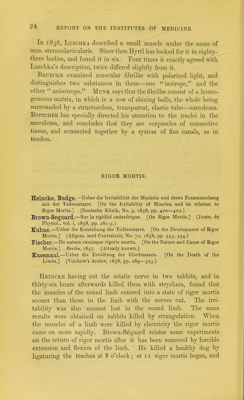 In 1856, LuscHKA described a small muscle under the name of mus. sternoclavicularis. Since then Hyrtl has looked for it in eighty- tliree bodies, and found it in six. Tour times it exactly agreed with Lusclika's description, twice differed slightly from it. Bruecke examined muscular fibrillae with polarized hght, and distinguishes two substances in them—one isotrope, and the other  anisotrope.' Mtjnk says that the fibrillse consist of a homo- geneous matrix, in which is a row of shining balls, the whole being surrounded by a structureless, transparent, elastic tube—sarcolema. BoTTCHEU has specially directed liis attention to the nuclei in the sarcolema, and concludes that they are corpuscles of connective tissue, and connected together by a system of fine canals, as in tendon. RIGOR MORTIS. Heincke, Budge.—Ueber die IrritabiUtat der Muskeln und deren Zusammenhang mit der Todtenstarre. [On the Irritability of Muscles, and its relation to Rigor Mortis.] (Deutsche Klinik, No. 3, 1858, pp. 420—422.) Brown-Seq^uard.—Sur la rigidite cadaverique. [On Rigor Mortis.] (Journ. de Physiol., vol. i, 1858, pp. 281-3.) Kuhne.—Ueber die Entstehung der Todtenstarre. [On the Development of Rigor Mortis.] (AUgem. med Centralzeit, No. 70, 1858, pp. 553, 554.) Fischer.—De natura causisque rigoris mortis. [On the Nature and Cause of Rigor Mortis.] Berlin, 1857. (Already known.) Kussmaul.—Ueber die Ertodtung der Gliedmassen. [On the Death of the Limbs.] (Virchow's Archiv, 1858, pp. 289—323.) Heincke having cut the sciatic nerve in two rabbits, and in thirty-six hours afterwards killed them, with strychnia, found that the muscles of the sound limb entered into a state of rigor mortis sooner than those in the limb with the nerves cut. The irri- tability was also soonest lost in the sound limb. The same results were obtained on rabbits killed by strangulation. When the muscles of a limb were killed by electricity the rigor mortis came on more rapidly. Brown-Sequard relates some experiments on the return of rigor mortis after it has been removed by forcible extension and flexion of the limb. He killed a healthy dog by ligaturing the trachea at 8 o'clock; at 11 rigor mortis began, and