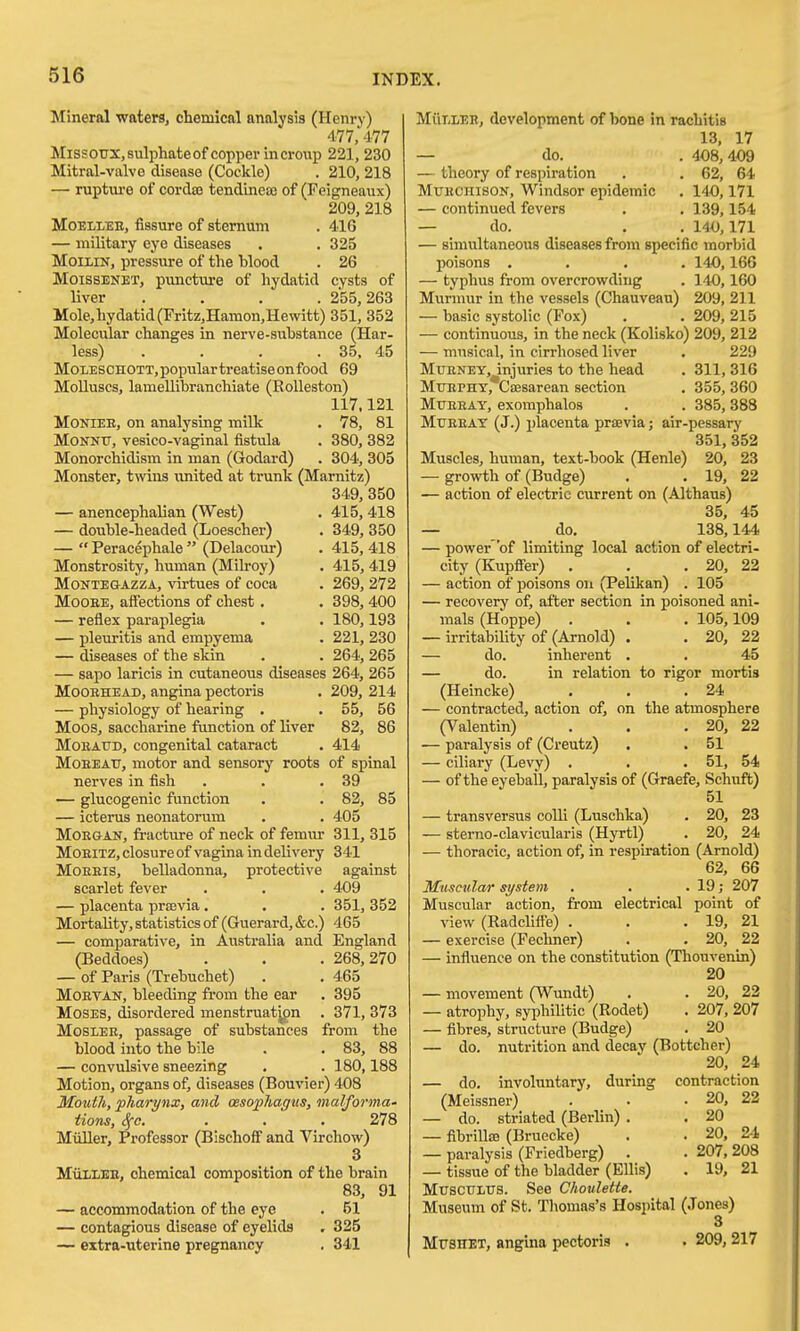 Mineral waters, chemical analysis (Henry) 477,477 Missoux,8ulphateof copper in croup 221, 230 Mitral-valve disease (Cockle) . 210, 218 — ruptiu-e of cordas tendineai of (Feigneaux) 209, 218 MoELLEE, fissure of sternum . 416 — military eye diseases . . 325 MoiLiN, pressure of the blood . 26 MoiSBENET, pvmcture of hydatid cysts of liver .... 255,263 Mole,hydatid(Fritz,Hamon,Hewitt) 351, 352 Molecular changes in nerve-substance (Har- less) . . . . 35, 45 MoiESCHOTT,populartreatiseonfood 69 Molluscs, lameUibranchiate (EoUeston) 117,121 MONIEE, on analysing milk . 78, 81 MoNNtr, vesico-vaginal fistula . 380, 382 Monorchidism in man (Godard) . 304, 305 Monster, twins united at trunk (Marnitz) 349, 350 — anencephalian (West) . 415,418 — double-headed (Loescher) . 349, 350 —  Peracephale  (Delacour) . 415, 418 Monstrosity, human (Milroy) . 415, 419 MONTEGAZZA, virtues of coca . 269, 272 MooBE, affections of chest . . 398, 400 — reflex paraplegia . . 180,193 — pleuritis and empyema . 221, 230 — diseases of the skin . . 264, 265 — sapo laricis in cutaneous diseases 264, 265 MooBHEAD, angina pectoris . 209, 214 — physiology of hearing . • 55, 56 Moos, saccharine function of liver 82, 86 MoBAUD, congenital cataract . 414 MoEEAU, motor and sensory roots of spinal nerves in fish . . .39 — glucogenic function . . 82, 85 — icterus neonatorum . . 405 MoEaAN, fracture of neck of femur 311, 315 MOEITZ, closure of vagina in delivery 341 MoEEis, belladonna, protective against scarlet fever . . . 409 — placenta prajvia . . . 351, 352 Mortality, statistics of (Guerard, &c.) 465 — comparative, in Australia and England (Beddoes) . . . 268,270 — of Paris (Trebuchet) . . 465 MoETAN, bleeding from the ear . 395 Moses, disordered menstruat^pn . 371, 373 MosiEE, passage of substances from the blood into the bile . . 83, 88 — convulsive sneezing , . 180,188 Motion, organs of, diseases (Bouvier) 408 Mouth, pharynx, and cesophagus, malformu' Hons, 1^0. . . . 278 Miiller, Professor (Bischoff and Virchow) 3 MiilLEE, chemical composition of the brain 83, 91 — accommodation of the eye . 51 — contagious disease of eyelids . 325 — extra-uterine pregnancy . 341 MiiT.LEE, development of bone in rachitis 13, 17 — do. . 408,409 — theory of respiration . . 62, 64 MuKCHisoN, Windsor epidemic . 140,171 — continued fevers . . 139,154 — do. . . 140,171 — simultaneous diseases from specific morbid poisons .... 140,166 — typhus from overcrowding . 140,160 Murmur in the vessels (Ghauveau) 209, 211 — basic systolic (Fox) . . 209,215 — continuous, in the neck (Kolisko) 209, 212 — musical, in cirrhosed liver . 229 MrENEY, injuries to the head . 311, 316 MuEPHT, Csesarean section . 355, 360 MuEEAY, exomphalos . . 385,388 MuBBAY (J.) placenta praevia; air-pessary 351, 352 Muscles, human, text-book (Henle) 20, 23 — growth of (Budge) . . 19, 22 — action of electric current on (Althaus) 35, 45 — do, 138,144 — power 'of limiting local action of electri- city (Kupffer) . . .20, 22 — action of poisons on (Pelikan) . 105 — recovery of, after section in poisoned ani- mals (Hoppe) . . . 105,109 — irritability of (Arnold) . , 20, 22 — do. inherent . . 45 — do. in relation to rigor mortis (Heincke) . , .24 — contracted, action of, on the atmosphere (Valentin) . . .20, 22 — paralysis of (Creutz) . . 51 — ciliary (Levy) . . .51, 54 — of the eyeball, paralysis of (Graefe, Schuft) 51 — transversus colli (Luschka) . 20, 23 — sterno-clavicularis (Hyrtl) . 20, 24 — thoracic, action of, in respiration (Arnold) 62, 66 Muscular system . . . 19; 207 Muscular action, from electrical point of view (Radclifte) . . .19, 21 — exercise (Fechner) . . 20, 22 — influence on the constitution (Thouvenin) 20 — movement (Wundt) . . 20, 22 — atrophy, syphilitic (Rodet) . 207, 207 — fibres, structure (Budge) . 20 — do. nutrition and decay (Bottcher) 20, 24 — do. involuntary, during contraction (Meissner) . • • 20, 22 — do. striated (Berlin) . . 20 — fibriUiB (Bruecke) . . 20, 2-1 — paralysis (Friedberg) . . 207, 208 — tissue of the bladder (Ellis) . 19, 21 MuscuLUS. See Choulette. Museum of St. Thomas's Hospital (Jones) 3 MrsHET, angina pectoris . . 209, 217