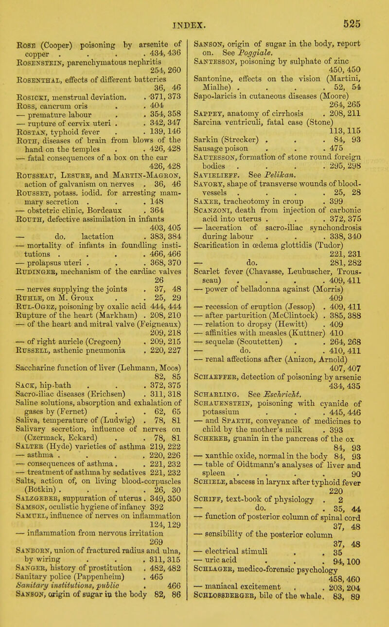 BoSE (Cooper) poisoning by arsenite of copper .... 434', 436 RosENSTEiN, parenchymatous nephritis 254, 260 Rosenthal, effects of different batteries 36, 46 RosiCKi, menstrual deviation, Ross, cancrum oris — premature labour — rupture of cervix uteri ROSTAJT, typhoid fever Roth, diseases of brain fv hand on the temples . 371, 373 . 404 . 354,358 , 342,347 . 139,146 om blows of the . 426,428 fatal consequences of a box on the ear 426, 428 RotissEATT, Lestteb, and Maetin-Mageon, action of galvanism on nerves . 36, 46 Rotjsset, potass, iodid, for arresting mam- mary secretion . . . 148 — obstetric clinic, Bordeaux . 364 RouTH, defective assimilation in infants 403,405 — do, lactation . 383,384 — mortality of infants in foundling insti- tutions .... 466,466 — prolapsus uteri . . . 368, 370 Rttdingeb, mechanism of the cardiac valves 26 — nerves supplying the joints , 37, 48 RuHLE, on M. Groux . . 25, 29 Rul-Ogez, poisoning by oxalic acid 444, 444 Rupture of the heart (Markham) . 208, 210 — of the heart and mitral valve (Feigneaux) 209, 218 — of right auricle (Cregeen) . 209, 215 Russell, asthenic pneumonia . 220, 227 Saccharine function of liver (Lehmann, Moos) 82, 85 Sack, hip-bath . , . 372,375 Sacro-iliac diseases (Erichsen) . 311, 318 Saline solutions, absorption and exhalation of gases by (Fernet) . . 62, 65 Saliva, temperature of (Ludwig) . 78, 81 Salivary secretion, influence of nerves on (Czermack, Eckard) . . 78, 81 Saltee (Hyde) varieties of asthma 219, 222 — asthma .... 220, 226 — consequences of asthma. . 221, 232 — treatment of asthma by sedatives 221, 232 Salts, action of, on living blood-corpuscles (Botkin) . . . . 26, 30 Salzgebee, suppuration of uterus. 349, 350 Samson, oculistic hygiene of infancy 392 Samuel, influence of nerves on inflammation 124,129 — inflammation from nervous irritation 269 Sanboen, union of fractured radius and ulna, by wiring . . . 811,315 Sanoeb, history of prostitution . 482,4B2 Sanitary police (Pappenheim) . 4-65 Sanitary institutions, public , 466 Sanson, origin of sugar vx the body 82, 86 Sanson, origin of sugar in the body, report on. See Poggiale. Santesson, poisoning by sulphate of zinc 450, 450 Santonine, effects on the vision (Martini, Mialhe) . . . . 52, 54 Sapo-laricis in cutaneous diseases (Moore) 264, 265 Sappet, anatomy of cirrhosis . 208, 211 Sarcina ventriculi, fatal case (Stone) 113,115 Sarkin (Strecker) . . . 84, 93 Sausage poison . . . 475 Sautesson, formation of stone round foreign bodies .... 295,298 Savielieff. See Felikan. Savoet, shape of transverse wounds of blood- vessels . . . . 25, 28 Saxee, tracheotomy in croup . 399 SCANZONI, death from injection of carbonic acid into uterus . . .372, 375 — laceration of sacro-iliac synchondrosis during labour . . . 338,340 Scarification in oedema glottidis (Tudor) 221, 231 — do. 281,282 Scarlet fever (Chavasse, Leubuscher, Trous- seau) .... 409, 411 — power of belladonna against (Morris) 409 — recession of eruption (Jessop) . 409, 411 — after parturition (McClintock) . 385, 388 — relation to dropsy (Hewitt) . 409 — affinities with measles (Kuttner) 410 — sequelce (Scoutetten) . . 264,268 — do. . . 410,411 — renal affections after (Anizon, Arnold) 407,407 ScHAEFFEE, detection of poisoning by arsenic 434, 435 ScHAELiNG. See EscTiricM. Schauenstein, poisoning with cyanide of potassium . . . 445,446 — and Spaeth, conveyance of medicines to child by the mother's milk . 393 SCHEEEE, guanin in the pancreas of the ox 84, 93 — xanthic oxide, normal in the body 84, 93 — table of Oidtmann'a analyses of liver and spleen .... 90 ScHiELE, abscess in larynx after typhoid fever 220 ScHiFF, text-book of physiology . 2 — . do. . 35, 44 — function of posterior column of spinal cord 37, 48 — sensibility of the posterior column 37, 4« — electrical stimuli . . 35 — ui-icacid . . .94,100 SCHLAGEE, medico-forensic psychology 458,460 — mamacal excitement . . 203,204 SCHLOSSDEEGEE, bile of the whale. 83, 89