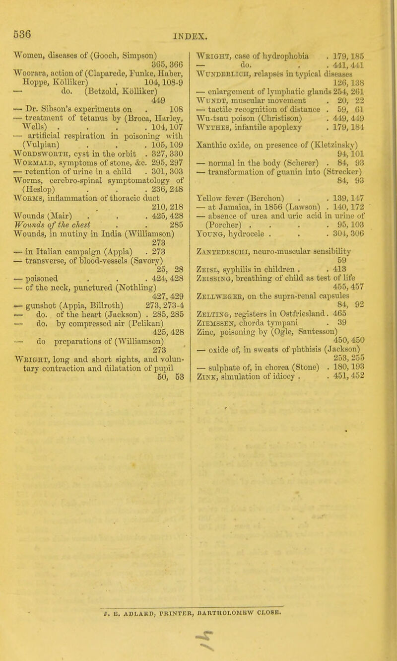 Women, diseases of (Goocli, Simpson) 365, 366 Woorarn, notion of (Claparede, I'unke, Haber, Hoppe, Kolliker) . 104,108-9 — do. (Betzold, Kolliker) 449 — Dr. Sibson's experiments on . 108 — treatment of tetanus by (Broca, Harloy, Wells) .... 104,107 — artificial respiration in poisoning with (Vulpian) . . . 105,109 WouDswoETH, cyst in the orbit . 327, 830 WoKMALD, symptoms of stone, &c. 295, 297 — retention of urine in a child . 301, 303 Worms, cerebro-spinal symptomatology of (Heslop) . . . 236,248 WoEMS, inflammation of thoracic duct 210, 218 Wounds ^Mair) . . . 425,428 Wounds of the chest . . 285 Wounds, in mutiny in India (Williamson) 273 — in Italian campaign (Appia) . 273 — transverse, of blood-vessels (Savory) 25, 28 — poisoned . . . 424,428 — of the neck, punctui-ed (Nothling) 427,429 — gunshot (Appia, Billroth) 273, 273-4 — do. of the heart (Jackson) . 285, 285 — do. by compressed air (Pelikan) 425, 428 — do preparations of (Williamson) 273 Weight, long and short sights, and volun- tary contraction and dilatation of pupil 50, 53 Weight, case of liydrojjhobia . 179,185 — do. . . 4-11,441 WCKDEEX/ICH, relapses in typical diseases 126,138 — enlargement of lymphatic glands 254, 261 WuNDT, muscular movement , 20, 22 — tactile re(!Ognition of distance . 59, 61 Wu-tsau poison (Christison) . 4-19, 419 Wyxhes, infantile apoplexy . 179,181 Xanthic oxide, on presence of (Kletzinsky) 94,101 — normal in the body (Scherer) . 84, 93 — transformation of guanin into (Strecker) 84, 93 YeUow fever (Berchon) . . 139,147 — at Jamaica, in 1856 (Lawson) . 140,172 — absence of urea and uric acid in urine of (Porcher) .... 95,103 Young, hydrocele . . . 301, 306 Zantedesohi, neuro-muscular sensibility 59 Zeisl, sypliilis in children . . 413 Zeissing, breathing of child as test of life 455,457 Zellwegee, on the supra-renal capsules 84, 92 ZELTUfG, registers in Ostfriesland. 465 ZiEMSSEN, chorda tympani . 39 Zinc, poisoning by (Ogle, Santesson) 450,450 — oxide of, in sweats of phthisis (Jackson) 253, 255 — sulphate of, in chorea (Stone) . 180,193 ZlNE, simulation of idiocy . . 451, 452 J. E. ABLARD, TRINTER, DAKTHOLOMISW CLOSE.