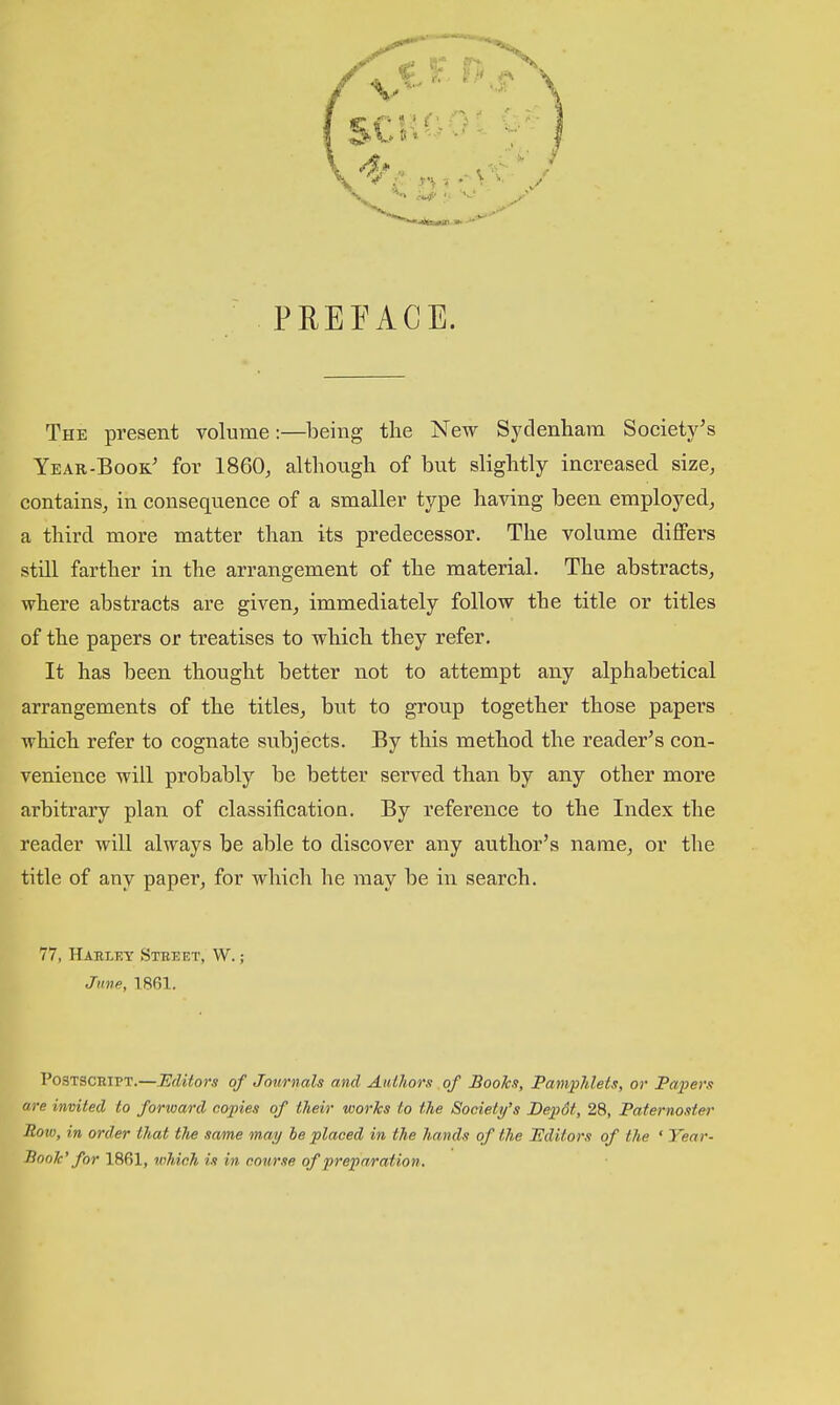 PREFACE. The present volume:—lieing the New Sydenham Society's Year-Book' for 1860, althoiigh of but slightly increased size, contains, in consequence of a smaller type having been employed, a third more matter than its predecessor. The volume diflFers still farther in the arrangement of the material. The abstracts, where abstracts are given, immediately follow the title or titles of the papers or treatises to which they refer. It has been thought better not to attempt any alphabetical arrangements of the titles, but to group together those papers which refer to cognate subjects. By this method the reader's con- venience will probably be better served than by any other more arbitrary plan of classification. By reference to the Index the reader will always be able to discover any author's name, or the title of any paper, for which he may be in search. 77, Harley Steeet, W. ; Jnve, 1.861. Postscript.—Editors of Journals and Authors of Books, Pampldets, or Papers are invited to forward copies of tlieir works to the Society's Depdt, 28, Paternoster Row, in order that the same may he placed in the hands of the Hditors of the ' Year- linoTc' for 1861, which is in course of preparation.