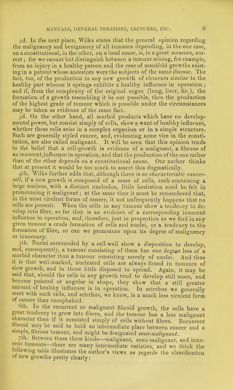 2d. In the next place, Wilks states that the general opinion regarding the mahgnancy and benignancy of all tumours depending, in the one case, on a constitutional, in the other, 04 a local cause, is, in a great measure, cor- rect ; for we cannot but distinguish between a tumour arising, for example, from an injury in a healthy person and the case of manifold growths exist- ing in a patient whose ancestors were the subjects of the same disease. The fact, too, of the production in any new growth of elements similar to the healthy part whence it springs exhibits a healthy influence in operation; and if, from the complexity of the original organ (lung, liver, &c.), the foi'mation of a growth resembling it be not possible, then the production of the highest grade of tumour which is possible under the circumstances may be taken as evidence of the same fact. 3d. On the other hand, all morbid products which have no develop- mental power, but consist simply of cells, show a want of healthy influence, whether these cells arise in a complex organism or in a simple structure. Such are generally styled cancer, and, evidencing some vice in the consti- tution, are also called malignant. It will be seen that this opinion tends to the belief that a cell-growtli is evidence of a malignant, a fibrous of an innocent,influence in operation, and that the production of the one rather than of the other depends on a constitutional cause. Our author thinks that at present it would be too much to assert this dogmatically. 4th. Wilks further adds that, although there is no chai-acterislic cancer- cell, if a new growth is composed of a mass of cells, each containing a large nucleus, with a distinct nucleolus, little hesitation need be felt in pronouncing it malignant; at the same time it must be remembered that, in the most virulent forms of cancer, it not unfrequently happens that no cells are present. When the cells in any tumour show a tendency to de- velop into fibre, so far that is an evidence of a corresponding innocent influence in operation, and, therefore, just in proportion as we find in any given tumour a crude formation of cells and nuclei, or a tendency to the formation of fibre, so can we pronounce upon its degree of malignancy or innocency. 5th. Nuclei surrounded by a cell-wall show a disposition to develop, and, consequently, a tumour consisting of them has one deguee less of a morbid character than a tumour consisting merely of nuclei. And thus it is that well-marked, nucleated cells are always found in tumours of slow growth, and in those little disposed to spread. Again, it may be said that, should the cells in any growth tend to develop still more, and become pointed or angular in shape, they show that a still greater amount of healthy influence is in operation. In scirrhus we generally meet with such cells, and scirrhus, we know, is a much less virulent form of cancer than encephaloid. 6th. In the recurrent or malignant fibroid growth, the cells have a great tendency to grow into fibres, and the tumour has a less malignant character than if it consisted simply of cells without fibres. Recurrent fibroid may be said to hold an intermediate place between cancer and a simple, fibrous tumour, and might be designated semi-malnjnant. 7th. between these three kinds—malignant, semi-malignant, and inno- cent tumours—there are many intermediate varieties, and we think the toUowmg table illustrates the author's views as regards the classification ot new growths pretty clearly: