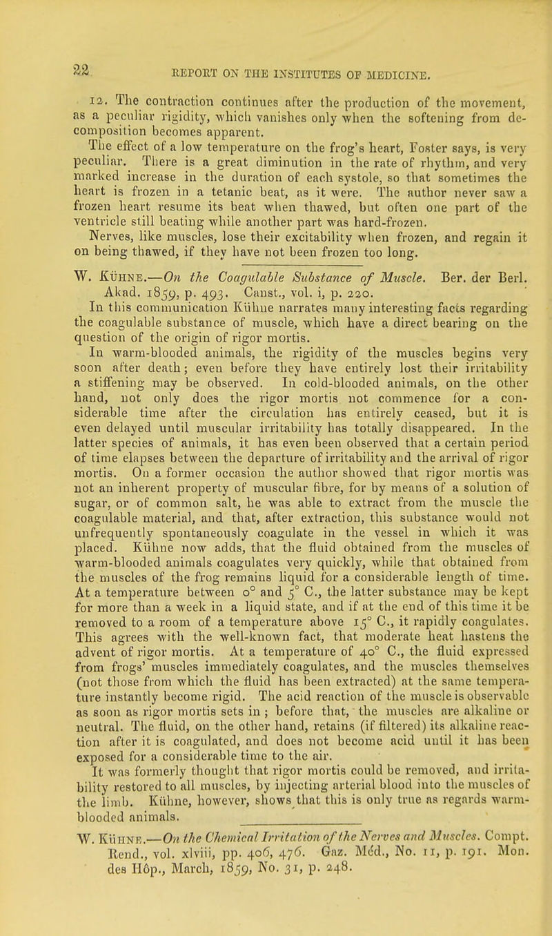 12. The contraction continues after the production of the movement, as a peculiar rigidity, whicli vanishes only when the softening from de- composition becomes apparent. The effect of a low temperature on the frog's heart, Foster says, is very peculiar. There is a great diminution in the rate of rhythm, and very marked increase in the duration of each systole, so that sometimes the heart is frozen in a tetanic beat, as it were. The author never saw a frozen heart resume its beat when thawed, but often one part of the ventricle still beating while another part was hard-frozen. Nerves, like muscles, lose their excitability when frozen, and regain it on being thawed, if they have not been frozen too long. W. KuHNE.—On the Coagulable Substance of Muscle. Ber. der Berl. Akad. iSjy, p. 493. Canst., vol. i, p. 320. In this communication Kiihue narrates many interesting facts regarding the coagulable substance of muscle, which have a direct bearing on the question of tlie origin of rigor mortis. In warm-blooded animals, the rigidity of the muscles begins very soon after death; even before they have entirely lost their irritability a stiffening may be observed. In cold-blooded animals, on the other hand, not only does the rigor mortis not commence for a con- siderable time after the circulation has entirely ceased, but it is even delayed until muscular irritability has totally disappeared. In the latter species of animals, it has even been observed that a certain period of time elapses between the departure of irritability and the arrival of rigor mortis. On a former occasion the author showed that rigor mortis was not an inherent property of muscular fibre, for by means of a solution of sugar, or of common salt, he was able to extract from the muscle the coagulable material, and that, after extraction, this substance would not unfrequently spontaneously coagulate in the vessel in which it was placed. Kuhne now adds, that the fluid obtained from the muscles of warm-blooded animals coagulates very quickly, while that obtained from the muscles of the frog remains liquid for a considerable length of time. At a temperature between 0° and 5° C, the latter substance may be kept for more than a week in a liquid state, and if at the end of this time it be removed to a room of a temperature above 15° C, it rapidly coagulates. This agrees with the well-known fact, that moderate heat hastens the advent of rigor mortis. At a temperature of 40° C, the fluid expressed from frogs' muscles immediately coagulates, and the muscles themselves (not those from which the fluid has been extracted) at the same tempera- ture instantly become rigid. The acid reaction of the muscle is observable as soon as rigor mortis sets in ; before that, the muscles are alkaline or neutral. The fluid, on the other hand, retains (if filtered) its alkaline reac- tion after it is coagulated, and does not become acid until it has been exposed for a considerable time to the air. It was formerly thought that rigor mortis could be removed, and irrita- bility restored to all muscles, by injecting arterial blood into the muscles of the limb. Kiihne, however, shows that this is only true as regards warm- blooded animals. W. KlillNE.—On the Chemical Irritation of the Nerves and Muscles. Conipt. llend., vol. xlviii, pp. 406, 476. Gaz. M6d., No. 11, p. 191. Mon. des H6p., March, 1859, No. 31, p. 248.