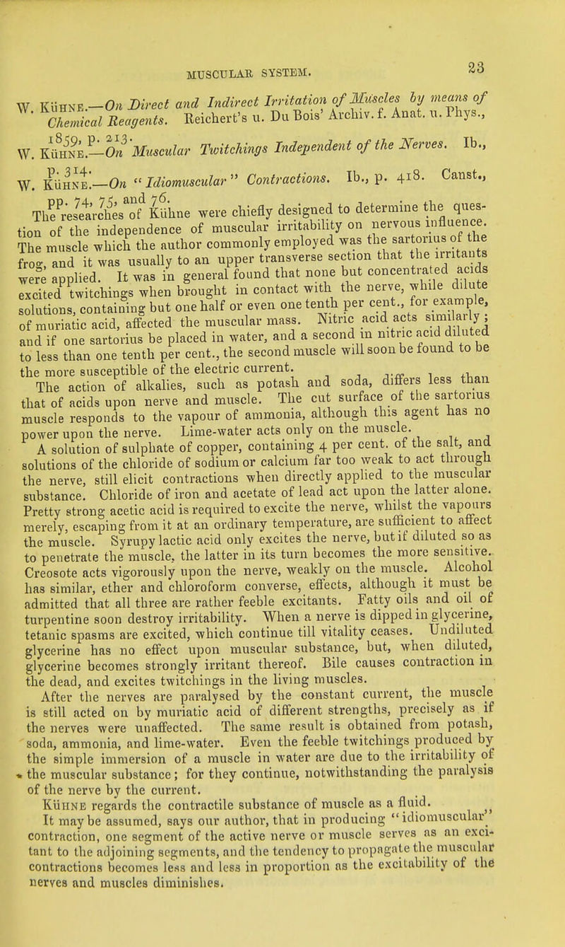 W Ku^m.-On m-ect and Indirect Irritation f Mu^^^^^^ by means of Chemical Reagents. Reichert's u. Du Bois' Arcluv. f. Anat. u. Thys., W. ^ll^2^0n'Muscular TwitcMngs Independent of the Nerves. lb.. W. KUhnJ—0« Idiomuscular Contractions. lb., p. 418. Canst., The^r'eletches'ot KUhne were chiefly designed to determine the ques- tion of tl e independence of muscular irritability on nervous influence The muscle which the author commonly employed was tl;e ^ «rms of^^^^^^ froc, and it was usually to an upper transverse section that tlie irritants wer applied. It was in general found that none but concentra ed a ids excited twitchings when brought in contact with the nerve, while d.lute solutions, containing but one half or even one tenth per cent., for example, of muriatic acid, affected the muscular mass. Nitric acid acts ^}^^^^^ly^ and if one sartorius be placed in water, and a second m nitric acid diluted to less than one tenth per cent., the second muscle will soon be found to be the more susceptible of the electric current. -, v^r i ^i. The action of alkalies, such as potash and soda, differs less than that of acids upon nerve and muscle. The cut surface of the sartorius muscle responds to the vapour of ammonia, although this agent has no power upon the nerve. Lime-water acta only on the muscle. A solution of sulphate of copper, containing 4 per cent of the salt, and solutions of the chloride of sodium or calcium far too weak to act through the nerve, still elicit contractions when directly applied to the muscular substance. Chloride of iron and acetate of lead act upon the latter alone. Pretty strong acetic acid is required to excite the nerve, whilst the vapotirs merely, escaping from it at an ordinary temperature, are sufficient to aflect the muscle. Syrupy lactic acid only excites the nerve, but if diluted so as to penetrate the muscle, the latter in its turn becomes the more sensitive. Creosote acts vigorously upon the nerve, weakly on the muscle. Alcohol has similar, ether and chloroform converse, effects, although it must be admitted that all three are rather feeble excitants. Fatty oils and oil of turpentine soon destroy irritability. When a nerve is dipped in glycerine, tetanic spasms are excited, which continue till vitality ceases. Undiluted glycerine has no effect upon muscular substance, but, when dduted, glycerine becomes strongly irritant thereof. Bile causes contraction in the dead, and excites twitchings in the living muscles. After the nerves are paralysed by the constant current, the muscle is still acted on by muriatic acid of different strengths, precisely as if the nerves were unaffected. The same result is obtained from potash, soda, ammonia, and lime-water. Even the feeble twitchings produced by the simple immersion of a muscle in water are due to the irritability of * the muscular substance; for they continue, notwithstanding the paralysis of the nerve by the current. KiiiiNE regards the contractile substance of muscle as a fluid. It maybe assumed, says our author, that in producing idiomuscular contraction, one segment of the active nerve or muscle serves as an exci- tant to the adjoining segments, and the tendency to propagate the muscular contractions becomes less and less in proportion as the excitability of the nerves and muscles diminishes.