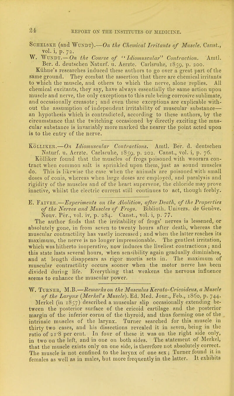 ScHELSKE (and Wundt).—On the Chemical Irritants of Muscle. Canst., vol. i, p. 73. W. Wundt.—On the Course of  Idiomuscuiar' Contraction. Anitl. Ber. d. deutschen Naturf. u. Aerzte. Carlsruhe, 1859, p. 200. Kiihne's I'esearches induced these authors to go over a great part of the same ground. They combat the assertion that there are chemical irritants to which the muscle, and others to which the nerve, alone replies. All chemical excitants, they say, have always essentially the same action upon muscle and nerve, the only exceptions to this rule being corrosive sublimate, and occasionally creasote ; and even these exceptions are explicable with- out the assumption of independent irritability of muscular substance— an hypothesis which is contradicted, according to these authors, by the circumstance that the twitching occasioned by directly exciting the mus- cular substance is invariably more marked the nearer the point acted upon is to the entry of the nerve. KbLLiKER.—On Idiomuscuiar Contractions. Amtl. Ber. d. deutschen Naturf. u. Aerzte. Carlsruhe, 1859, P- Canst., vol. i, p. 76. Kolliker found that the muscles of frogs poisoned with woorara con- tract when common salt is sprinkled upon them, just as sound muscles do. This is likewise the case when the animals are poisoned with small doses of conia, whereas when large doses are employed, and paralysis and rigidity of the muscles and of the heart supervene, the chloride may prove inactive, whilst the electric current still continues to act, though feebly. E. Faivre.—Experiments on the Abolition, after Death, of the Properties of the Nerves and Muscles of Frogs. Biblioth. Univers. de Geneve, Nouv. Per., vol. iv, p. 284. Canst., vol. i, p. 77. The author finds that the irritability of frogs' nerves is lessened, or absolutely gone, in from seven to twenty hours after death, whereas the muscular contractility has vastly increased ; and when the latter reaches its maximum, the nerve is no longer impressionable. The gentlest irritation, which was hitherto inoperative, now induces the liveliest contractions; and this state lasts several hours, when sensibility again gradually diminishes, and at length disappears as rigor mortis sets in. The maximum of muscular contractility occurs sooner when the motor nerve has been divided during life. Everything that weakens the nervous influence seems to enhance the muscular power. W. Turner, M.B.—Remarks on the Musculus Kerato-Cricoideus, a Muscle of the Larynx (MerkeVs Muscle). Ed. Med. Jour., Feb., i860, p. 744. Merkel (in 1857) described a muscular slip occasionally extending be- tween the posterior surface of the cricoid cartilage and the posterior margin of the inferior cornu of the thyroid, and thus forming one of the intrinsic muscles of the larynx. Turner searched for tliis muscle in thirty two cases, and his dissections revealed it in seven, being in the ratio of 21-8 per cent. In four of these it was on the right side only, in two on the left, and in one on both sides. The statement of Merkel, that the muscle exists only on one side, is therefore not absolutely correct. The muscle is not confined to the larynx of one sex; Turner found it in females as well as in males, but more frequently in the latter. It exhibits