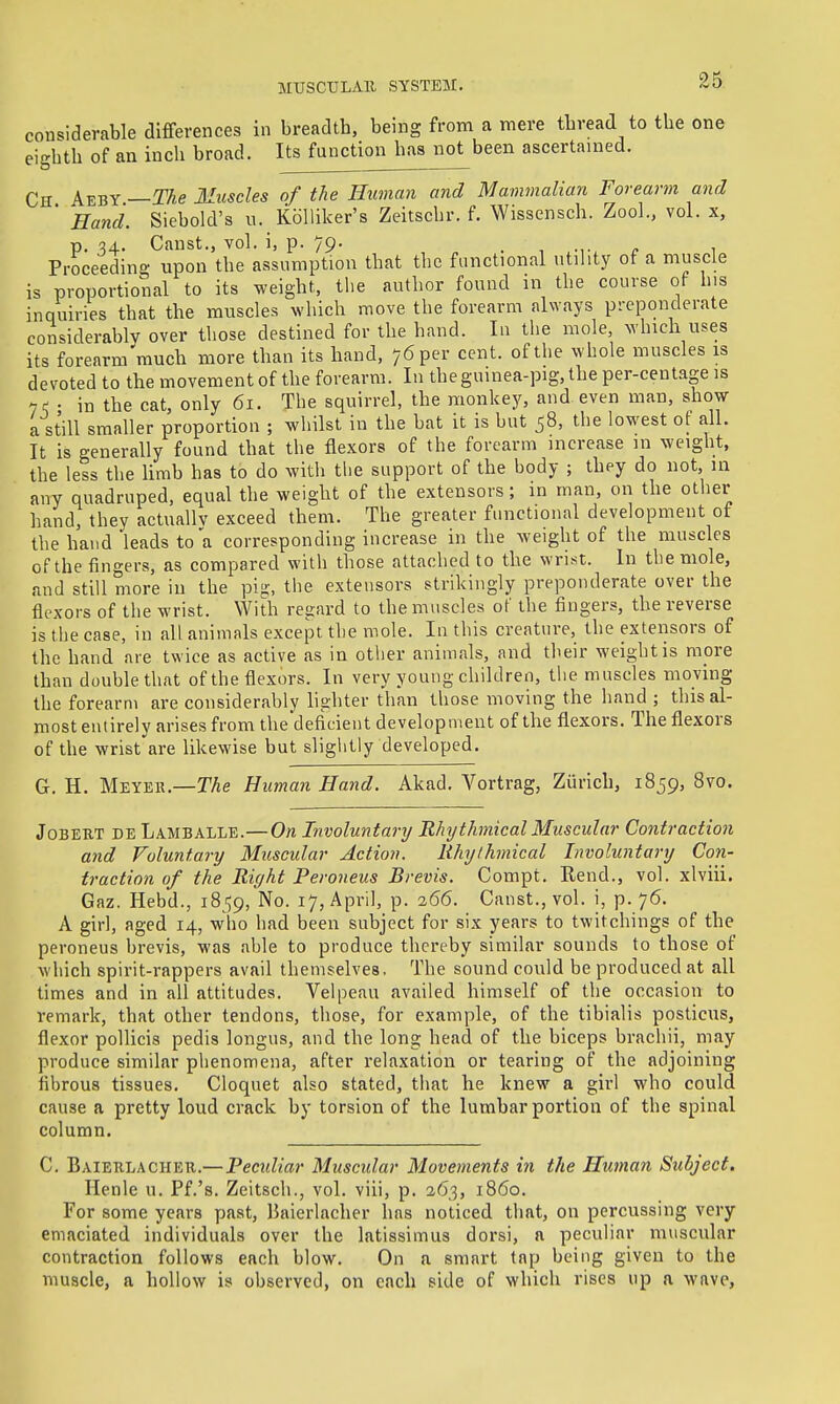 coii'^iderable differences in breadth, being from a mere thread to the one ei'-hth of an inch broad. Its function has not been ascertained. Ed . — Ch k%^Y—The Muscles of the Human and Mammalian Forearm and ' Hand. Siebold's u. KoUiker's Zeitschr. f. Wissensch. Zoo]., vol. x, p. 54. Canst., vol. i, p. 79. , Proceeding upon the assumption that the functional utility of a muscle is proportional to its weight, the author found in the course of his inquiries that the muscles which move the forearm always preponderate considerably over those destined for the hand. In the mole, which uses its forearm much more than its hand, 76 per cent, of the whole muscles is devoted to the movement of the forearm. In theguinea-pig.the per-centage is 7^ • in the cat, only 61. The squirrel, the monkey, and even man, show a still smaller proportion ; wliilst in the bat it is but 58, the lowest of all. It is generally found that the flexors of the forearm increase in weight, the less the Umb has to do witli the support of the body ; they do not, in any quadruped, equal the weight of the extensors; in man, on the other hand, thev actuallv exceed them. The greater functional development of the hand'leads to a corresponding increase in the weight of the muscles of the fingers, as compared with those attached to the wrist. In the mole, and still more in the pig, the extensors strikingly preponderate over the flexors 0 f the wrist. With regard to the muscles of the fingers, the reverse is the case, in all animals except the mole. In this creature, the extensors of the hand are twice as active as in other animals, and their weight is mpre than double that of the flexors. In very young children, the muscles moving the forearm are considerably hghter than those moving the hand; this al- most entirely arises from the deficient development of the flexors. The flexors of the wrist are likewise but slightly developed. G. H. Meyer.—TAe Human Hand. Akad. Vortrag, Zurich, 1859, 8vo. JoBERT DE Lamballe.—On Involuntary Rhythmical Muscular Contraction and Voluntary Muscular Action. Rhythmical Involuntary Con- traction of the Riffht Peroneus Brevis. Compt. Rend., vol. xlviii. Gaz. Hebd., 1859, No. 17, April, p. 266. Canst., vol. i, p. 76. A girl, aged 14, who had been subject for six years to twitchings of the peroneus brevis, was able to produce thereby similar sounds to those of which spirit-rappers avail themselves. The sound could be produced at all times and in all attitudes. Velpeau availed himself of the occasion to remark, that other tendons, those, for example, of the tibialis posticus, flexor pollicis pedis longus, and the long head of the biceps brachii, may produce similar phenomena, after relaxation or tearing of the adjoining fibrous tissues. Cloquet also stated, that he knew a girl who could cause a pretty loud crack by torsion of the lumbar portion of the spinal column. C. Baieklacher.— Peculiar Muscular Movements in the Human Subject. Ilenle u. Pf.'s. Zeitscli., vol. viii, p. 263, i860. For some years past, Baierlacher has noticed that, on percussing very emaciated individuals over the latissimus dorsi, a peculiar muscular contraction follows each blow. On a smart tap being given to the muscle, a hollow is observed, on each side of which rises up a wave,