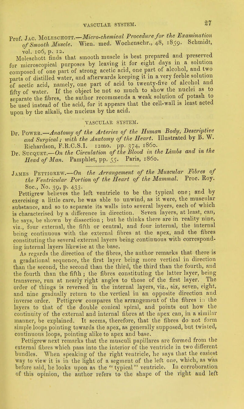 Prof Jac Molkschott.—Micro-chemical Procedure for the Examination 'of Smooth Muscle. Wien. med. Wochenschr., 48, 1859. Schmidt, vol. 106, p. 13. Molescliott finds that smooth muscle is best prepared and preserved for microscopical purposes by leaving it for eight days m a solution composed of one part of strong acetic acid, one part of alcohol, and two parts of distilled water, and afterwards keeping it in a very feeble solution of acetic acid, namely, one part of acid to twenty-five of alcohol and fifty of water. If the object be not so much to show the nuclei as to separate the fibres, the author recommends a weak solution of potash to be used instead of the acid, for it appears that the cell-wall is least acted upon by the alkali, the nucleus by the acid. VASCULAE SYSTEM. Dr. Vov^^Vi.—Anatomy of the Arteries of the Human Body, Descriptive and Surgical; with the Anatomy of the Heart. Illustrated by B. W. Richardson, F.R.C.S.I. lamo. pp. 374, i860. Dr. SuoQUET.—On the Circulation of the Blood in the Limbs and in the Head of Man. Pamphlet, pp. 55. Paris, i860. James Pettigkew.—Ow the Arrangement of the Muscular Fibres of the Ventricular Portion of the Heart of the Mammal. Proc. Roy. Soc, No. 39, p. 433. Pettigrew believes the left ventricle to be the typical one; and by exercising a little care, he was able to unwind, as it were, the muscular substance, and so to separate its walls into several layers, each of which is characterised by a diS'erence in direction. Seven layers, at least, can, he says, be shown by dissection ; but he thinks there are in reality nine, viz., four external, the fifth or central, and four internal, the internal being continuous with the external fibres at the apex, and the fibres constituting the several external layers being continuous with correspond- ing internal layers likewise at the base. As regards the direction of the fibres, the author remarks that there is a gradational sequence, the first layer being more vertical in direction than Ihe second, the second than the third, the third than the fourth, and the fourth than the fifth; the fibres constituting the latter layer, being transverse, run at nearly right angles to those of the first layer. The order of things is reversed in the internal layers, viz., six, seven, eight, and nine gradually return to the vertical in an opposite direction and inverse order. Pettigrew compares the arrangement of the fibres in the layers to that of the double conical spiral, and points out how the continuity of the external and internal fibres at the apex can, in a similar manner, be explained. It seems, therefore, that the fibres do not form simple loops pointing towards the apex, as generally supposed, but twisted, continuous loops, pointing alike to apex and base. Pettigrew next remarks that the musculi papillares are formed from the external fibres which pass into the interior of the ventricle in two difl'erent bundles. When speaking of the right ventricle, he says that the easiest way to view it is in the light of a segment of the left one, which, as \vas before said, he looks upon as the  typical ventricle. In corroboration of this opinion, tlie author refers to the shape of the right and left