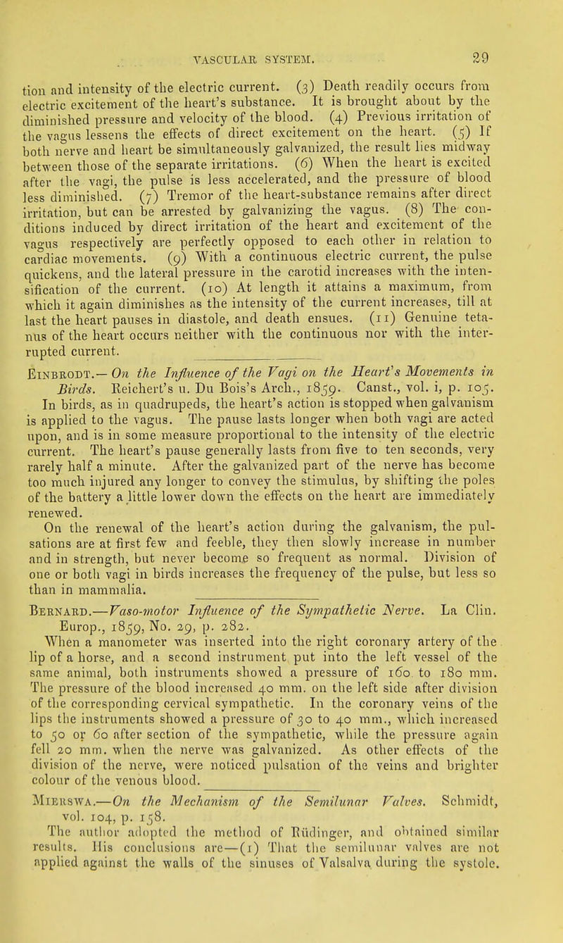 tion and intensity of the electric current. (3) Death readily occurs from electric excitement of the heart's substance. It is brought about by the diminished pressure and velocity of the blood. (4) Previous irritation of the vagus lessens the effects of direct excitement on the heart. (5) If both nerve and heart be simultaneously galvanized, the result lies midway between those of the separate irritations. (6) When the heart is excited after the vagi, the pulse is less accelerated, and the pressure of blood less diminished. (7) Tremor of the heart-substance remains after direct irritation, but can be arrested by galvanizing the vagus. (8) The con- ditions induced by direct irritation of the heart and excitement of the vao'us respectively are perfectly opposed to each other in relation to cardiac movements. (9) With a continuous electric current, the pulse quickens, and the lateral pressure in the carotid increases with the inten- sification of the current. (10) At length it attains a maximum, from which it again diminishes as the intensity of the current increases, till at last the heart pauses in diastole, and death ensues. (11) Genuine teta- nus of the heart occurs neither with the continuous nor with the inter- rupted current. EiNBEODT.—0?i the Influence of the Vagi on the Hearfs Movements in Birds. Reichert's u. Du Bois's Arch., 1859. Canst., vol. i, p. loj. In birds, as in quadrupeds, the heart's action is stopped when galvanism is applied to the vagus. The pause lasts longer when both vagi are acted upon, and is in some measure proportional to the intensity of the electric current. The heart's pause generally lasts ixom five to ten seconds, very rarely half a minute. After the galvanized part of the nerve has become too much injured any longer to convey the stimulus, by shifting the poles of the battery a,little lower down the effects on the heart are immediately renewed. On the renewal of the heart's action during the galvanism, the pul- sations are at first few and feeble, they then slowly increase in number and in strength, but never become so frequent as normal. Division of one or both vagi in birds increases the frequency of the pulse, but less so than in mammalia. Bernard.—Vaso-motor Influence of the Sympathetic Nerve. La Clin. Europ., 1859, No. 29, p. 282. When a manometer was inserted into the right coronary artery of the lip of a horse, and a second instrument put into the left vessel of the same animal, both instruments showed a pressure of 160. to 180 mm. The pressure of the blood increased 40 mm. on the left side after division of the corresponding cervical sympathetic. In the coronary veins of the lips the instruments showed a pressure of 30 to 40 mm., which increased to 50 or 60 after section of the sympathetic, while the pressure again fell 20 mm. when the nerve was galvanized. As other effects of the division of the nerve, were noticed pulsation of the veins and brighter colour of the venous blood. MiERSWA.—On the Mechanism of the Semilunar Valves. Schmidt, vol. 104, p. 158. The autlior adopted the method of Eiidinger, and obtained similar results. His conclusions are—(i) That the semilunar valves are not applied against the walls of the sinuses of Valsalva during the systole.