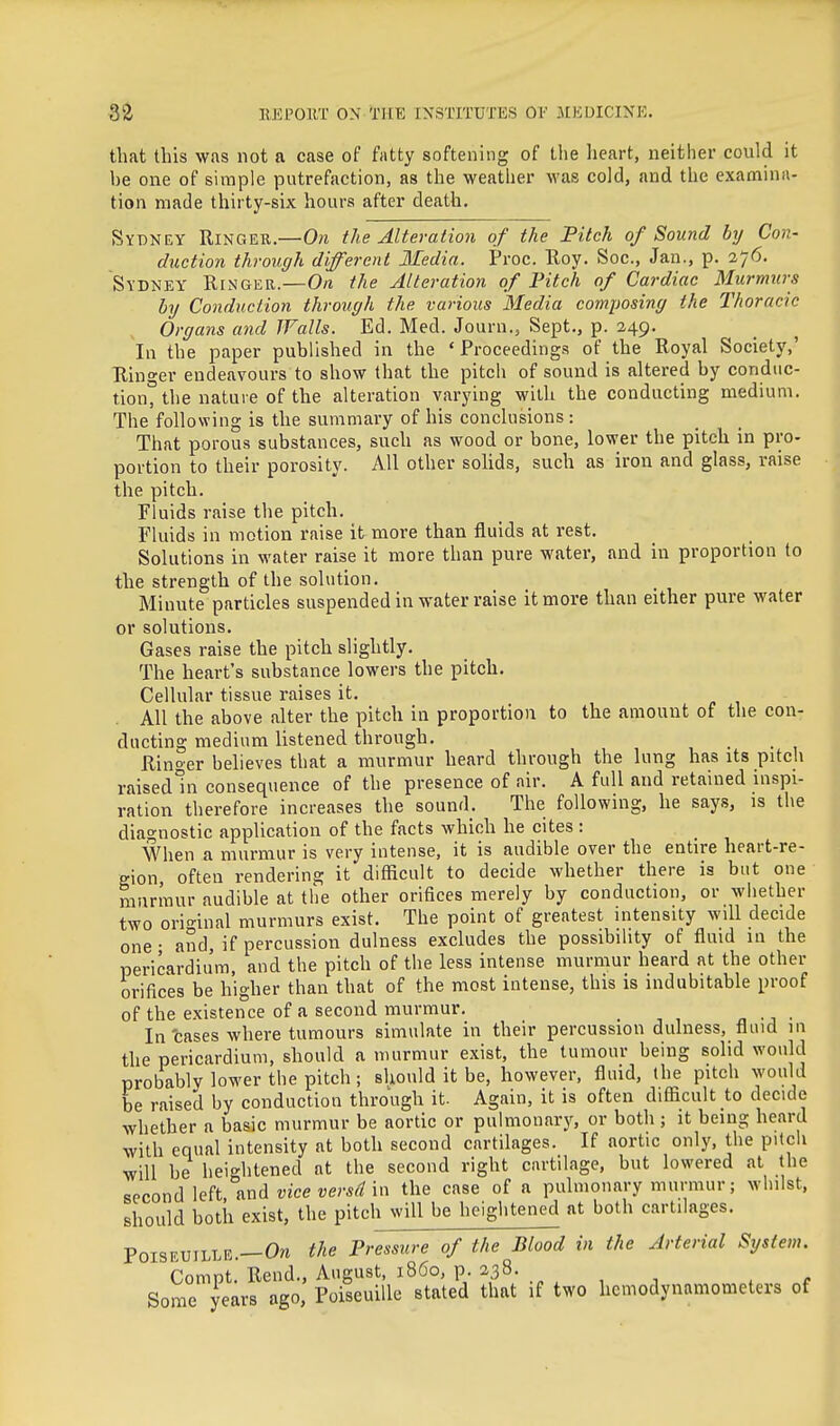 that this was not a case of fatty softening of tlie lieart, neither could it be one of simple putrefaction, as the weather was cold, and the examina- tion made thirty-six hours after death. Sydney Ringer.—0?i the Alteration of the Pitch of Sound by Con- duction through different Media. Proc. Roy. Soc, Jan., p. 276. Sydney Ringeb.—O/i the Alteration of Fitch of Cardiac Murmurs by Conduction through the various Media composing the Thoracic Organs and Walls. Ed. Med. Journ., Sept., p. 249. In the paper published in the ' Froceeding.s of the Royal Society,' Ringer endeavours to show that the pitch of sound is altered by conduc- tion^ the nature of the alteration varying with the conducting medium. The following is the summary of his conclusions: That porous substances, such as wood or bone, lower the pitch in pro- portion to their porosity. All other soUds, such as iron and glass, raise the pitch. Fluids raise the pitch. Fluids in motion raise it more than fluids at rest. Solutions in water raise it more than pure water, and in proportion to the strength of the solution. Minute particles suspended in water raise it more than either pure water or solutions. Gases raise the pitch slightly. The heart's substance lowers the pitch. Cellular tissue raises it. All the above alter the pitch in proportion to the amount of the con- ducting medium listened through. Rino-er believes that a murmur heard through the lung has its pitcli raisedui consequence of the presence of air. A full and retained inspi- ration therefore increases the sound. The following, he says, is the diagnostic application of the facts which he cites : When a murmur is very intense, it is audible over the entire heart-re- gion, often rendering it difficult to decide whether there is but one murmur audible at the other orifices merely by conduction, or whether two ori-inal murmurs exist. The point of greatest intensity will decide one • and, if percussion dulness excludes the possibility of fluid in the pericardium, and the pitch of the less intense murmur heard at the other orifices be higher than that of the most intense, this is indubitable proof of the existence of a second murmur. „ ■^ ■ In cases where tumours simulate in their percussion dulness, fluid in the pericardium, should a murmur exist, the tumour being solid would probably lower the pitch ; should it be, however, fluid, the pitch would be raised by conduction through it. Again, it is often difiicult to decide whether a basic murmur be aortic or pulmonary, or both ; it being heard with equal intensity at both second cartilages. If aortic only, the pitch will be heightened at the second right cartilage, but lowered at the second left mHi vice versd in the case of a pulmonary murmur; whilst, should both exist, the pitch will be heightened at both cartilages. POISEUILLE.—Oti the Pressure of the Blood in the Arterial System. Compt. Rend., August, i860, p. 238. , . Some years ago, PoiseuiUe stated that if two hcmodynamometers of