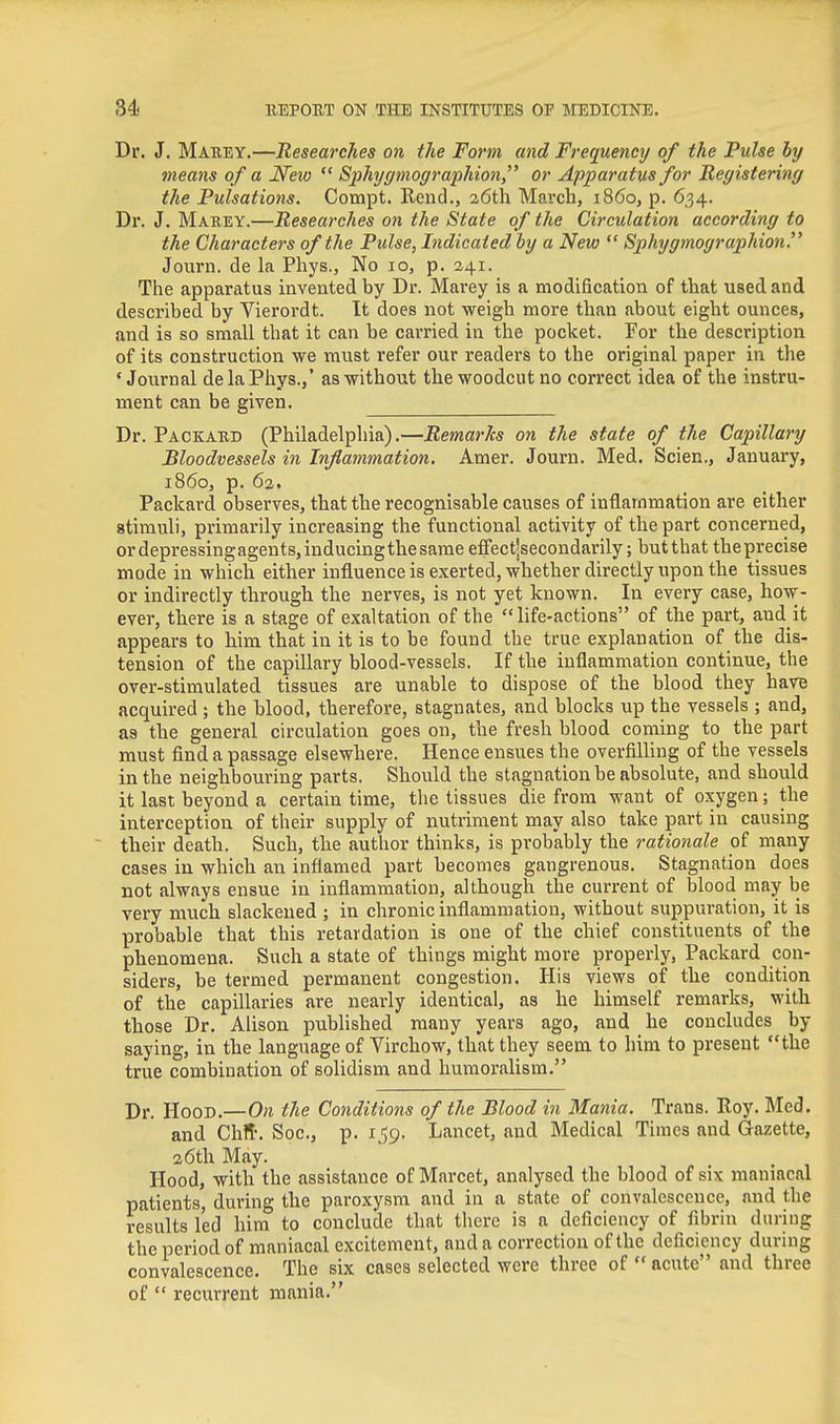 Dr. J. Marey.—Researches on the Form and Frequency of the Pulse by means of a New  Sphygmographion or Apparatus for Registering the Pulsations. Compt. Rend., 26th March, i860, p. 634. Dr. J. Maeey.—Researches on the State of the Circulation according to the Characters of the Pulse, Indicated by a New  Sphygtnographion. Journ. de la Pliys., No 10, p. 241. The apparatus invented by Dr. Marey is a modification of that used and described by Vierordt. It does not weigh more than about eight ounces, and is so small that it can be carried in the pocket. For the description of its construction we must refer our readers to the original paper in the 'Journal delaPhys.,' as without the woodcut no correct idea of the instru- ment can be given. Dr. Packard (Philadelphia).—Remarks on the state of the Capillary Bloodvessels in Inflammation. Amer. Journ. Med. Scien., January, i860, p. 62. Packard observes, that the recognisable causes of inflammation are either stimuli, primarily increasing the functional activity of the part concerned, or depressing agents, inducing the same effectjsecondarily; butthat theprecise mode in which either influence is exerted, whether directly upon the tissues or indirectly through the nerves, is not yet known. In every case, how- ever, there is a stage of exaltation of the life-actions of the part, and it appears to him that in it is to be found the true explanation of the dis- tension of the capillary blood-vessels. If the inflammation continue, the over-stimulated tissues are unable to dispose of the blood they have acquired ; the blood, therefore, stagnates, and blocks up the vessels ; and, as the general circulation goes on, the fresh blood coming to the part must find a passage elsewhere. Hence ensues the overfilling of the vessels in the neighbouring parts. Should the stagnation be absolute, and should it last beyond a certain time, the tissues die from want of oxygen; the interception of their supply of nutriment may also take part in causing ~ their death. Such, the author thinks, is probably the rationale of many cases in which an inflamed part becomes gangrenous. Stagnation does not always ensue in inflammation, although the current of blood may be very much slackened ; in chronic inflammation, without suppuration, it is probable that this retardation is one of the chief constituents of the phenomena. Such a state of things might more properly, Packard con- siders, be termed permanent congestion. His views of the condition of the capillaries are nearly identical, as he himself remarks, with those Dr. Alison pubUshed many years ago, and _ he concludes by saying, in the language of Virchow, that they seem to him to present the true combination of solidism and humoralism. Dr. Hood.—On the Conditions of the Blood in Mania. Trans. Roy. Med. and Chfl'. Soc, p. 1.159. Lancet, and Medical Times and Gazette, 26th May. Hood, with the assistance of Marcet, analysed the blood of six maniacal patients, during the paroxysm and in a state of convalescence, and the results led him to conclude that there is a deficiency of fibrin during the period of maniacal excitement, and a correction of the deficiency during convalescence. The six cases selected were three of acute and three of  recurrent mania.
