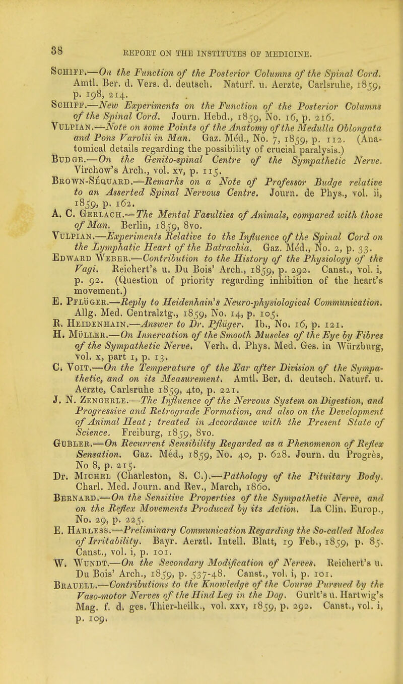 ScHlFF.—On the Function of the Posterior Columns of the Spinal Cord. Amtl. Ber. d. Vers. d. deutsch. Naturf. u. Aerzte, Carlsruhe, 1859, p. 198, 214. . ScHiFF.'—New Experiments on the Function of the Posterior Columns of the Spinal Cord. Journ. Hebd., 1859, No. 16, p. 216. VuLPiAN.—Note on some Points of the Anatomy of the Medulla Oblongata and Pons Varolii in Man. Gaz. Med., No. 7, 1859, p. 112. (Ana- tomical details regarding the possibility of crucial paralysis.) Budge.—On the Genito-spinal Centre of the Sympathetic Nerve. Virchow's Arch., vol. xv, p. 115. Beown-Sequakd.—Remarks on a Note of Professor Budge relative to an Asserted Spinal Nervous Centre. Journ. de Phys., vol. ii, 1859, p. 162. A. C. Gerlach.— The Mental Faeulties of Animals, compared tvith those of Man. Berlin, i8^g, 8vo. VuLPlAN.—Experiments Relative to the Influence of the Spinal Cord on the Lymphatic Heart of the Batrachia. Gaz. Med., No. 2, p. 33. Edward Weber.—Contribution to the History of the Physiology of the Vagi. Reichert's u. Du Bois' Arch., 1859, p. 292. Canst., vol. i, p. 92. (Question of priority regarding inhibition of the heart's movement.) E. PfI/UGER.—Reply to Heidenhain^s Neuro-physiological Communication. Allg. Med. Centralztg., 1859, No. 14, p. 105. R. Heidenhain.—Answer to Br. Pfiuger. lb.. No. 16, p. 121. H. MuLLER.—On Innervation of the Smooth Muscles of the Eye by Fibres of the Sympathetic Nerve, Verh» d. Phys. Med. Ges. in Wiirzburg, vol. X, part I, p. 13. C* VoiT.—On the Temperature of the Ear after Division of the Sytnpa- thetic, and on its Measurement. Amtl. Ber. d. deutsch. Naturf. u. Aerzte, Carlsruhe 1859, 4to, p. 221. J. N. Zengerle.—The Influence of the Nervous System on Digestion, and Progressive and Retrograde Formation, and also on the Development of Animal Heat; treated in Accordance with the Present State of Science. Freiburg, 1859, 8vo. GUBIER.—On Recwrent Sensibility Regarded as a Phenomenon of Reflex Sensation. Gaz. Med., 1859, No. 40, p. 628. Journ. du Progres, No 8, p. 215. Dr. Michel (Charleston, S. C).—Pathology of the Pituitary Body. Charl. Med. Journ. and Rev., March, i860. Bernard.—0?i the Sensitive Properties of the Sympathetic Nerve, and on the Reflex Movements Produced by its Action. La Clin. Europ., No. 29, p. 225. E. Harless.—Preliminary Communication Regarding the So-called Modes of Irritability. Bayr. Aerztl. lutell. Blatt, 19 Feb., 1859, p. 85. Canst., vol. i, p. loi. W. Wundt.—On the Secondary Modiflcation of Nerves, Reichert's u. Du Bois' Arch., 18^59, p. 537-48. Canst., vol. i, p. loi. Beauell.—Contributions to the Knotvledge of the Course Pursued by the Vaso-motor Nerves of the Hind Leg in the Dog. Gurlt'e u. Ilartwig'.s Mag. f. d. ges. Thier-heilk., vol. xxv, 1859, p. 292. Canst., vol. i, p. 109.