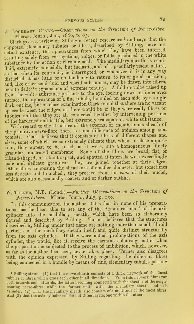 J. LocKHABT Clahk.—Observations on the Structure of Nerve-Fibre. Micros. Journ., Jan., i860, p. 65. , i , ^, . u Clark t^ives a review of Stilling's recent researches,! and says that the supposed''elementary tubules, or fibres, described by Stilling, have no actual existence, the appearances from which they have been inferred resulting solely from corrugations, ridges, or folds, produced in the white substance by the action of chromic acid. The medullary sheath is semi- fluid, extremely extensible, but inelastic, and of a pecuharly viscid nature, so that when its continuity is interrupted, or whenever it is m any way disturbed, it has little or no tendency to return to its original position ; and like other semi-fluid and viscid substances, may be drawn into fibres, or into delicr^e expansions of extreme tenuity. A fold or ridge raised up from the whitj substance presents to the eye, looking down on its convex surface, the appearance of a fine tubule, bounded on each side by a single dark outline, but on close examination Clark found that there are no vacant spaces between the ridges, as there would be if they were really fibres or tubules, and that they are all connected together by intervening portions of the hardened and brittle, but extremely transparent, white substance. With regard to the structure of the external or membranous sheath of the primitive nerve-fibre, there is some diff'erence of opinion among ana- tomists. Clark believes that it consists of fibres of different shapes and sizes, some of which are so extremely delicate that, when in close apposi- tion, they appear to be fused, as it were, into a homogeneous, finely granular, nucleated membrane. Some of the fibres are broad, flat, or riband-shaped, of a faint aspect, and spotted at intervals with exceedingly pale and deUcate granules; they are joined together at their edges. Other fibres composing the sheath are of smaller diameter, but sometimes less delicate and branched; they proceed from the ends of their nuclei, which are also occasionally coarser and of darker outUne. W. Tdrneb, M.B. (lionL).—Further Observations on the Structure of Nerve-Fibres. Micros. Journ., July, p. 150. In this communication the author states that in none of his prepara- tions has he been able to see any of the ramifications of the axis cylinder into the medullary sheath, which have been so elaborately figured and described by StilUng. Turner believes that the structures described by Stilling under that name are nothing more than small, fibroid particles of the medullary sheath itself, and quite distinct structurally from the axis cylinder. If they were actual prolongations of the axis cylinder, they would, like it, receive the carmine colouring matter when the preparation is subjected to the process of imbibition, which, however, as far as the author has seen, never takes place. Turner also disagrees with the opinion expressed by Stilling regarding the different fibres being connected in a bundle by means of fine, elementary tubules passing ' Stilling states—(1) that the nerve-sheath consists of a thick network of the finest tubules or fibres, which cross each other in all directions. From this network fibres run both inwards and outwards, the latter becoming connected with the sheaths of the neigh- bouring nerve-fibres, while the former unite with the medullary sheath and axis cylinder. (2) That the medullary sheath also consists of a multitude of the finest fibres. And (3) that the axis cylinder consists of three layers, one within the other.