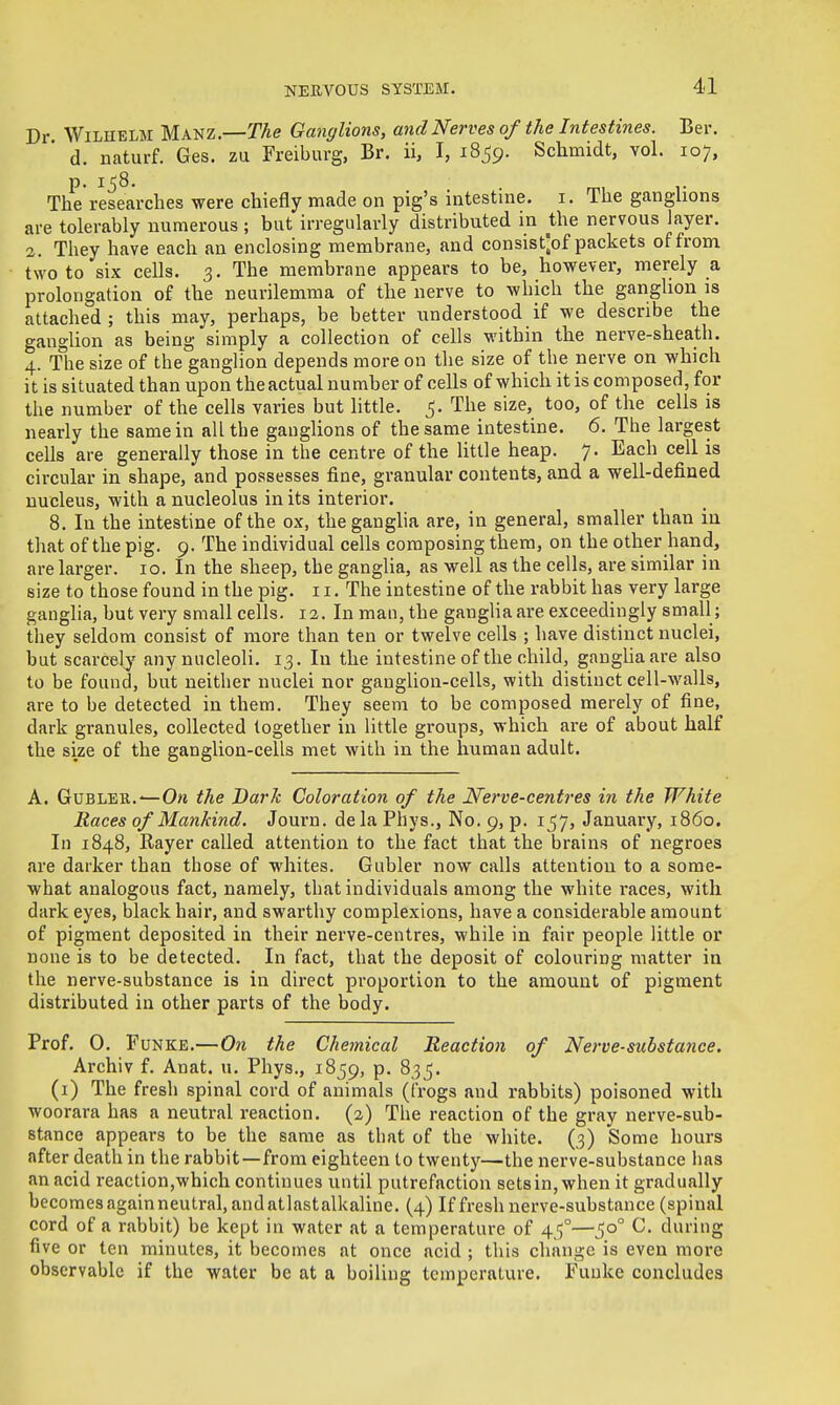 4-1 Dr. WiLHELM Manz.—The Ganglions, and Nerves of the Intestines. Ber. d. naturf. Ges. zu Freiburg, Br. ii, I, 1859. Schmidt, vol. 107, p. Ij8, . mi r The researches were chiefly made on pig's iatestine. i. The ganghons are tolerably numerous ; but irregularly distributed in the nervous layer. 2. They have each an enclosing membrane, and consist'^of packets of from two to six cells. 3. The membrane appears to be, however, merely a prolongation of the neurilemma of the nerve to which the ganglion is attached ; this may, perhaps, be better understood if we describe the ganglion as being simply a collection of cells within the nerve-sheath. 4. Tlie size of the ganglion depends more on the size of the nerve on which it is situated than upon theactual number of cells of which it is composed, for the number of the cells varies but little. 5. The size, too, of the cells is nearly the same in all the ganglions of the same intestine. 6. The largest cells are generally those in the centre of the little heap. 7. Each cell is circular in shape, and possesses fine, granular contents, and a well-defined nucleus, with a nucleolus in its interior. 8. In the intestine of the ox, the ganglia are, in general, smaller than in that of the pig. 9. The individual cells composing them, on the other hand, are larger. 10. In the sheep, the ganglia, as well as the cells, are similar in size to those found in the pig. 11. The intestine of the rabbit has very large ganglia, but very small cells. 12. In man, the ganglia are exceedingly small; they seldom consist of more than ten or twelve cells ; have distinct nuclei, but scarcely any nucleoli. 13. In the intestine of the child, ganghaare also to be found, but neither nuclei nor ganglion-cells, with distinct cell-walls, are to be detected in them. They seem to be composed merely of fine, dark granules, collected together in little groups, which are of about half the size of the ganglion-cells met with in the human adult. A. GuBLER.^On the Bark Coloration of the Nerve-centres in the White Races of Mankind. Journ. dela Phys., No. 9, p. 157, January, i860. In 1848, Rayer called attention to the fact that the brains of negroes are darker than those of whites. Gubler now calls attention to a some- what analogous fact, namely, that individuals among the white races, with dark eyes, black hair, and swarthy complexions, have a considerable amount of pigment deposited in their nerve-centres, while in fair people little or none is to be detected. In fact, that the deposit of colouring matter in the nerve-substance is in direct proportion to the amount of pigment distributed in other parts of the body. Prof. 0. F UNKE.—On the Chemical Reaction of Nerve-substance. Archiv f. Anat. u. Phys., 1859, P- ^35* (i) The fresh spinal cord of animals (irogs and rabbits) poisoned with woorara has a neutral reaction. (2) The reaction of the gray nerve-sub- stance appears to be the same as that of the white. (3) Some hours after death in the rabbit—from eighteen to twenty—the nerve-substance has an acid reaction,wbich continues until putrefaction setsin, when it gradually becomes againneutral, and atlastalkaline. (4) If fresh nerve-substance (spinal cord of a rabbit) be kept in water at a temperature of 45°—50° C. during five or ten minutes, it becomes at once acid ; this change is even more observable if the water be at a boiling temperature, Funke concludes