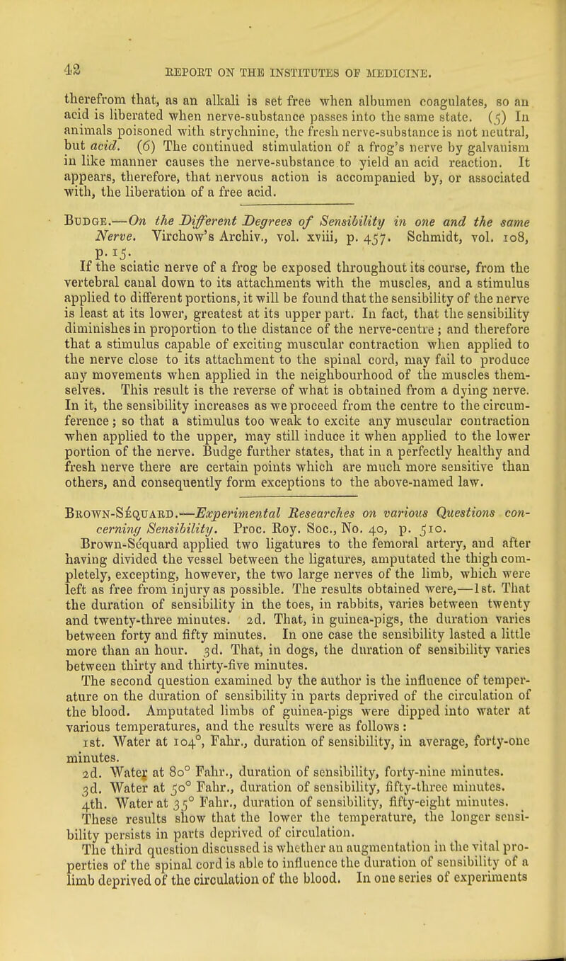 43 therefrom that, as an alkali is set free when albumen coagulates, so an acid is liberated when nerve-substance passes into the same state. (In animals poisoned with strychnine, the fresh nerve-substance is not neutral, but acid. (6) The continued stimulation of a frog's nerve by galvanism in like manner causes the nerve-substance to yield an acid reaction. It appears, therefore, that nervous action is accompanied by, or associated with, the liberation of a free acid. Bbdge.—On the Different Degrees of Sensibility in one and the same Nerve. Virchow's Archiv., vol. xviii, p. 457. Schmidt, vol. 108, If the sciatic nerve of a frog be exposed throughout its course, from the vertebral canal down to its attachments with the muscles, and a stimulus applied to different portions, it will be found that the sensibility of the nerve is least at its lower, greatest at its upper part. In fact, that the sensibility diminishes in proportion to the distance of the nerve-centre ; and therefore that a stimulus capable of exciting muscular contraction when applied to the nerve close to its attachment to the spinal cord, may fail to produce any movements when applied in the neighbourhood of the muscles them- selves. This result is the reverse of what is obtained from a dying nerve. In it, the sensibility increases as we proceed from the centre to the circum- ference ; so that a stimulus too weak to excite any muscular contraction when applied to the upper, may still induce it when applied to the lower portion of the nerve. Budge further states, that in a perfectly healthy and fresh nerve there are certain points which are much more sensitive than others, and consequently form exceptions to the above-named law. BROWN-S^QtrABD.—Experimental Researches on various Questions con- cerning Sensibility. Proc. Roy. Soc, No. 40, p. 510. Brown-Sequard applied two ligatures to the femoral artery, and after having divided the vessel between the ligatures, amputated the thigh com- pletely, excepting, however, the two large nerves of the limb, which were left as free from injury as possible. The results obtained were,—1st. That the duration of sensibility in the toes, in rabbits, varies between twenty and twenty-three minutes. 2d. That, in guinea-pigs, the duration varies between forty and fifty minutes. In one case the sensibility lasted a little more than an hour. 3d. That, in dogs, the duration of sensibility varies between thirty and thirty-five minutes. The second question examined by the author is the influence of temper- ature on the duration of sensibility in parts deprived of the circulation of the blood. Amputated limbs of guinea-pigs were dipped into water at various temperatures, and the results Avere as follows : ist. Water at 104°, Fahr., duration of sensibility, in average, forty-one minutes. 2d. Watey at 80° Fahr., duration of sensibility, forty-nine minutes. ^d. Water at 50° Fahr., duration of sensibility, fifty-three minutes. 4th. Water at 35° Fahr., duration of sensibility, fifty-eight minutes. These results show that the lower the temperature, the longer sensi- bility persists in parts deprived of circulation. The third question discussed is whether an augmentation in the vital pro- perties of the spinal cord is able to influence the duration of sensibility of a limb deprived of the circulation of the blood. In one series of experiments